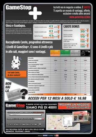 Iscriviti ora in negozio o online. È GRATIS!
                                                                                                                                                                                                                                                                                                                                                                                                                                                                                                                                  Ti aspetta un mondo di vantaggi, offerte,
OFFERTA VALIDA DAL 4 AL 28 FEBBRAIO 2013 E FINO AD ESAURIMENTO SCORTE. OFFERTE RISERVATE AI POSSESSORI DI MYREPLAY CARD O GAMESTOP + LIVELLO 3. TUTTI I MARCHI RIPORTATI SONO DI PROPRIETÀ DEI LEGITTIMI E RISPETTIVI PROPRIETARI. LE FOTO E LE DESCRIZIONI DEI PRODOTTI SONO PURAMENTE INDICATIVE, SALVO ERRORI TIPOGRAFICI. LA PROMOZIONE È SOGGETTA ALLA REALE DISPONIBILITÀ DEI TITOLI SU PUNTO VENDITA.




                                                                                                                                                                                                                                                                                                                                                                                                                                                                                                                                               esclusive e molto altro ancora!
                                                                                                                                                                                                                                                                                                                                                                                                                                                                                                                                                      www.gamestop.it/plus
                                                                                                                                                                                                                                                                                                                                                                                                               GameStop+ è il nuovo programma fedeltà dove i giocatori non otterranno altro che vantaggi. In qualità di Membro guadagnerai punti (chiamati Carote) ogni volta che acquisti o
GAMESTOP + È IL NUOVO PROGRAMMA FEDELTÀ DI GAMESTOP. SOSTITUIRÀ PROGRESSIVAMENTE LA MYREPLAY CARD. SE LA CARTA GAMESTOP + NON È ATTIVA E DISPONIBILE NEL TUO NEGOZIO, PUOI ADERIRE ALLA PROMOZIONE CON LA TUA MYREPLAY CARD. SE NON HAI LA MYREPLAY CARD PUOI ACQUISTARLA E SUCCESSIVAMENTE SOSTITUIRLA GRATUITAMENTE CON LA CARTA GAMESTOP + LIVELLO 3.




                                                                                                                                                                                                                                                                                                                                                                                                               riporti un gioco. E più Carote raccogli maggiori saranno i vantaggi a te dedicati. Perché noi crediamo che sia un tuo diritto giocare molto senza spendere troppo.

                                                                                                                                                                                                                                                                                                                                                                                                               Gioca e Guadagna.                                                          Acquista un prodotto nuovo                     1x   CAROTE BONUS
                                                                                                                                                                                                                                                                                                                                                                                                               Quindi? Come si fa a raccogliere Carote? È facilissimo! Devi solo
                                                                                                                                                                                                                                                                                                                                                                                                               giocare il più possibile. E siamo certi che non sarà tanto difficile                                                           Prenota un prodotto                        x
                                                                                                                                                                                                                                                                                                                                                                                                               per te. Ottieni Carote ogni volta che riporti, prenoti o acquisti da       Acquisto un prodotto usato                     2x
                                                                                                                                                                                                                                                                                                                                                                                                               GameStop e in più ci sono tonnellate di Carote Bonus in omaggio.
                                                                                                                                                                                                                                                                                                                                                                                                                                                                                                                                              Prenota un prodotto
                                                                                                                                                                                                                                                                                                                                                                                                                                                                                                             o
                                                                                                                                                                                                                                                                                                                                                                                                                                                                                          Riporta il tuo usato                                Esclusivo GameStop
                                                                                                                                                                                                                                                                                                                                                                                                                                                                                                                                                                                         x
                                                                                                                                                                                                                                                                                                                                                                                                                                                                                                                                         2x
                                                                                                                                                                                                                                                                                                                                                                                                                                                                                                                                              Completa al 100% il tuo
                                                                                                                                                                                                                                                                                                                                                                                                                                                                                                                                                                                         x
                                                                                                                                                                                                                                                                                                                                                                                                               Raccogliendo Carote, progredirai attraverso                                                                                    proﬁlo online
                                                                                                                                                                                                                                                                                                                                                                                                                                                                                                                                              Aggiungi almeno 6 giochi nella
                                                                                                                                                                                                                                                                                                                                                                                                                                                                                                                                              sezione “Ce l’ho” della “Tua               x
                                                                                                                                                                                                                                                                                                                                                                                                               i Livelli di GameStop+. Ci sono 4 Livelli e più                                                                                Collezione” online


                                                                                                                                                                                                                                                                                                                                                                                                               in alto sali, maggiori sono i vantaggi.
                                                                                                                                                                                                                                                                                                                                                                                                                                                                        Carta gratuita
                                                                                                                                                                                                                                                                                                                                                                                                                                                                        Garanzia reso non piaciuto                                1 giorno     1 giorno                 1 giorno    2 giorni
                                                                                                                                                                                                                                                                                                                                                                                                                                                                        Consegna usato veloce
                                                                                                                                                                                                                                                                                                                                                                                                                                                                        Accesso al portale GameStop+ e accesso
                                                                                                                                                                                                                                                                                                                                                                                                                                                                        a “La mia collezione”
                                                                                                                                                                                                                                                                                                                                                                                                                                                                        Possibilità di recensire e valutare i propri giochi
                                                                                                                                                                                                                                                                                                                                                                                                                                                                        Conservazione prenotazione                                3 giorni     6 giorni                 12 giorni   30 giorni
                                                                                                                                                                                                                                                                                                                                                                                                                   Così tante Carote,                                   Offerte esclusive per i Membri
                                                                                                                                                                                                                                                                                                                                                                                                                                                                        Accesso anticipato alle vendite esclusive                              24 ore                    48 ore      72 ore
                                                                                                                                                                                                                                                                                                                                                                                                                   da dove comincio?
                                                                                                                                                                                                                                                                                                                                                                                                                                                                        Accesso anticipato alla prenotazione di Limited Edition                 24 ore                   48 ore      72 ore
                                                                                                                                                                                                                                                                                                                                                                                                                                                                        Extra valutazione usato giochi & accessori                               5%                       10%         15%
                                                                                                                                                                                                                                                                                                                                                                                                                                                                        Gift compleanno

                                                                                                                                                                                                                                                                                                                                                                                                               NON                                                      Sconto su usato giochi & accessori
                                                                                                                                                                                                                                                                                                                                                                                                                                                                        Level Up Bonus Coupon 3x2 sui giochi usati
                                                                                                                                                                                                                                                                                                                                                                                                                                                                                                                                                                          10%         15%


                                                                                                                                                                                                                                                                                                                                                                                                               HAI                                                      Gameinformer Digital Version

                                                                                                                                                                                                                                                                                                                                                                                                               LA
                                                                                                                                                                                                                                                                                                                                                                                                                                                 ?
                                                                                                                                                                                                                                                                                                                                                                                                                                                                        Accesso esclusivo eventi BETA
                                                                                                                                                                                                                                                                                                                                                                                                                                                                        Accesso Eventi VIP
                                                                                                                                                                                                                                                                                                                                                                                                                                                                        Carote necessarie per accedere al livello                    0          1500                     5000        12000


                                                                                                                                                                                                                                                                                                                                                                                                                                                                       ACCEDI PER 12 MESI A SOLO € 16.98
 