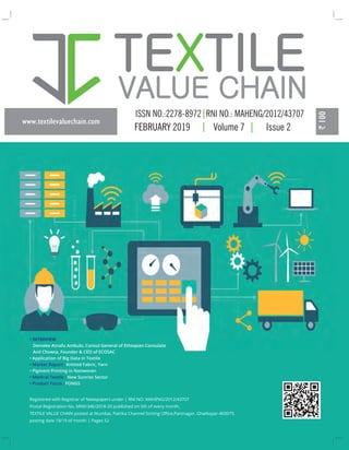 www.textilevaluechain.com
FEBRUARY 2019 Volume 7 Issue 2
Registered with Registrar of Newspapers under | RNI NO: MAHENG/2012/43707
Postal Registration No. MNE/346/2018-20 published on 5th of every month,
TEXTILE VALUE CHAIN posted at Mumbai, Patrika Channel Sorting Oﬃce,Pantnagar, Ghatkopar-400075,
posting date 18/19 of month | Pages 52
• INTERVIEW
Demeke Atnafu Ambulo, Consul General of Ethiopian Consulate
Anil Chowta, Founder & CEO of ECOSAC
• Application of Big Data in Textile
• Market Report : Knitted Fabric, Yarn
• Pigment Printing in Nonwoven
• Medical Textile : New Sunrise Sector
• Product Focus : FONGS
 