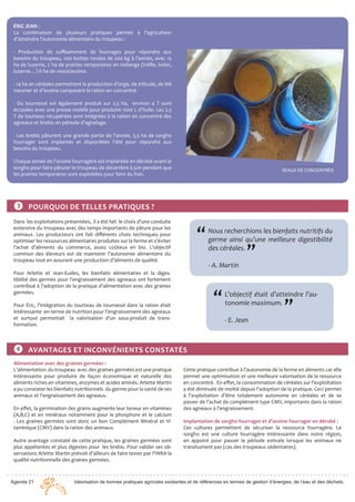 Agenda 21 Valorisation de bonnes pratiques agricoles existantes et de références en termes de gestion d’énergies, de l’eau et des déchets.
ÉRIC JEAN :
La combinaison de plusieurs pratiques permet à l’agriculteur
d’atteindre l’autonomie alimentaire du troupeau :
- Production de suffisamment de fourrages pour répondre aux
besoins du troupeau, 200 bottes rondes de 200 kg à l’année, avec 15
ha de luzerne, 2 ha de prairies temporaires en mélange (trèfle, lotier,
luzerne…) 6 ha de vesce/avoine.
- 14 ha en céréales permettent la production d’orge, de triticale, de blé
meunier et d’avoine composant la ration en concentré.
- Du tournesol est également produit sur 2,5 ha, environ 4 T sont
écrasées avec une presse mobile pour produire 1200 L d’huile. Les 2,5
T de tourteau récupérées sont intégrées à la ration en concentré des
agneaux et brebis en période d’agnelage.
- Les brebis pâturent une grande partie de l’année, 3,5 ha de sorgho
fourrager sont implantés et disponibles l’été pour répondre aux
besoins du troupeau.
Chaque année de l’avoine fourragère est implantée en dérobé avant le
sorgho pour faire pâturer le troupeau de décembre à juin pendant que
les prairies temporaires sont exploitées pour faire du foin.
SEAUX DE CONCENTRÉS
Dans les exploitations présentées, il a été fait le choix d’une conduite
extensive du troupeau avec des temps importants de pâture pour les
animaux. Les producteurs ont fait différents choix techniques pour
optimiser les ressources alimentaires produites sur la ferme et s’éviter
l’achat d’aliments du commerce, assez coûteux en bio. L’objectif
commun des éleveurs est de maintenir l’autonomie alimentaire du
troupeau tout en assurant une production d’aliments de qualité.
Pour Arlette et Jean-Eudes, les bienfaits alimentaires et la diges-
tibilité des germes pour l’engraissement des agneaux ont fortement
contribué à l’adoption de la pratique d’alimentation avec des graines
germées.
Pour Éric, l’intégration du tourteau de tournesol dans la ration était
intéressante en terme de nutrition pour l’engraissement des agneaux
et surtout permettait la valorisation d’un sous-produit de trans-
formation.
❸ POURQUOI DE TELLES PRATIQUES ?
Nous recherchions les bienfaits nutritifs du
germe ainsi qu’une meilleure digestibilité
des céréales.		
- A. Martin
“
”
L’objectif était d’atteindre l’au-
tonomie maximum.		
- E. Jean
“
”
❹ AVANTAGES ET INCONVÉNIENTS CONSTATÉS
Alimentation avec des graines germées :
L’alimentation du troupeau avec des graines germées est une pratique
intéressante pour produire de façon économique et naturelle des
aliments riches en vitamines, enzymes et acides aminés. Arlette Martin
a pu constater les bienfaits nutritionnels du germe pour la santé de ses
animaux et l’engraissement des agneaux.
En effet, la germination des grains augmente leur teneur en vitamines
(A,B,C) et en minéraux notamment pour le phosphore et le calcium
. Les graines germées sont donc un bon Complément Minéral et Vi-
taminique (CMV) dans la ration des animaux.
Autre avantage constaté de cette pratique, les graines germées sont
plus appétentes et plus digestes pour les brebis. Pour valider ses ob-
servations Arlette Martin prévoit d’ailleurs de faire tester par l’INRA la
qualité nutritionnelle des graines germées.
Cette pratique contribue à l’autonomie de la ferme en aliments car elle
permet une optimisation et une meilleure valorisation de la ressource
en concentré. En effet, la consommation de céréales sur l’exploitation
a été diminuée de moitié depuis l’adoption de la pratique. Ceci permet
à l’exploitation d’être totalement autonome en céréales et de se
passer de l’achat de complément type CMV, importants dans la ration
des agneaux à l’engraissement.
Implantation de sorgho fourrager et d’avoine fourrager en dérobé :
Ces cultures permettent de sécuriser la ressource fourragère. Le
sorgho est une culture fourragère intéressante dans notre région,
en appoint pour passer la période estivale lorsque les animaux ne
transhument pas (cas des troupeaux sédentaires).
 