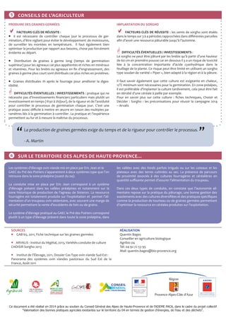 Ce document a été réalisé en 2014 grâce au soutien du Conseil Général des Alpes de Haute-Provence et de l'ADEME PACA, dans le cadre du projet collectif
"Valorisation des bonnes pratiques agricoles existantes sur le territoire du 04 en termes de gestion d’énergies, de l’eau et des déchets".
❻ SUR LE TERRITOIRE DES ALPES DE HAUTE-PROVENCE…
PRODUIRE DES GRAINES GERMÉES
 FACTEURS CLÉS DE RÉUSSITE :
 Il est nécessaire de contrôler chaque jour le processus de ger-
mination, d’être vigilant pour éviter le développement de moisissures,
de surveiller les montées en température. Il faut également bien
optimiser la production par rapport aux besoins, chose pas forcément
évidente au départ.
 Distribution de graines à germe long (temps de germination
supérieur) pour les agneaux car plus appétentes et riches en minéraux
et vitamines. Pour les brebis ou agneaux en fin d’engraissement, des
graines à germe plus court sont distribués car plus riches en protéines.
 Graines distribuées 1h après le fourrage pour améliorer la diges-
tibilité.
 DIFFICULTÉS ÉVENTUELLES / INVESTISSEMENTS : pratique qui ne
nécessite pas d’investissements financiers particuliers mais plutôt un
investissement en temps (1h30 à 2h/jour), de la rigueur et de l’assiduité
pour contrôler le processus de germination chaque jour. C’est une
pratique assez difficile à mettre en œuvre en raison des multiples pa-
ramètres liés à la germination à contrôler. La pratique et l’expérience
permettent au fur et à mesure la maîtrise du processus.
IMPLANTATION DU SORGHO
 FACTEURS CLÉS DE RÉUSSITE : les semis de sorgho sont étalés
dans le temps sur 3 à 4 périodes rapprochées dans différentes parcelles
afin d’avoir une ressource pâturable jusqu’à l’automne.
 DIFFICULTÉS ÉVENTUELLES / INVESTISSEMENTS :
Le sorgho ne peut être pâturé par les brebis qu’à partir d’une hauteur
de 60 cm en première pousse car en dessous il y a un risque de toxicité
liée à la concentration importante d’acide cyanhydrique dans le
feuillage de la plante. Ce risque peut être limité en utilisant un sorgho
type soudan de variété « Piper », bien adapté à la région et à la pâture.
Il faut savoir également que cette culture est exigeante en chaleur,
12°C minimum sont nécessaires pour la germination. En zone préalpes,
il est préférable d’implanter la culture tardivement, cela peut être fait
en dérobé d’une céréale à paille par exemple.
Pour en savoir plus sur cette culture : fiches techniques, Choisir et
Décider : Sorgho : les préconisations pour réussir la campagne 2014
– Arvalis
❺ CONSEILS DE L'AGRICULTEUR
La production de graines germées exige du temps et de la rigueur pour contrôler le processus.
		
- A. Martin
“ ”
Les systèmes d’élevage ovin viande mis en place par Eric Jean et le
GAEC du Pré des Poiriers s’apparentent à deux systèmes type que l’on
retrouve dans la zone préalpine (ouest du 04).
La conduite mise en place par Eric Jean correspond à un système
d’élevage présent dans les vallées préalpines et notamment sur la
zone historique de production de l’agneau de Sisteron. La ressource
fourragère est totalement produite sur l’exploitation et permet l’ali-
mentation d’un troupeau ovin sédentaire, avec souvent une marge de
sécurité permettant la vente d’excédents de foin ou de grains.
Le système d’élevage pratiqué au GAEC le Pré des Poiriers correspond
plutôt à un type d’élevage présent dans toute la zone préalpine, dans
les vallées avec des fonds parfois irrigués ou sur les coteaux et les
plateaux avec des terres cultivées au sec. La présence de parcours
de proximité associés à des cultures fourragères et céréalières en
quantité suffisante permet d’assurer l’alimentation du troupeau.
Dans ces deux types de conduite, on constate que l’autonomie ali-
mentaire repose sur la pratique du pâturage, une bonne gestion des
assolements avec des cultures diversifiées et des pratiques spécifiques
comme la production de tourteau ou de graines germées permettant
d’optimiser la ressource en céréales produites sur l’exploitation.
SOURCES
 GAB 65, 2011, Fiche technique sur les graines germées
 ARVALIS - Institut du Végétal, 2013, Variétés-conduite de culture
CHOISIR Sorgho 2013
 Institut de l’Élevage, 2011, Dossier Cas Type ovin viande Sud-Est :
Panorama des systèmes ovin viandes pastoraux du Sud Est de la
France, Août 2011
RÉALISATION
Quentin Bages
Conseiller en agriculture biologique
Agribio 04
Tél: 04 92 72 53 95
Mail: quentin.bages@bio-provence.org
 