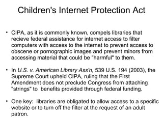 Children's Internet Protection Act CIPA, as it is commonly known, compels libraries that recieve federal assistance for internet access to filter computers with access to the internet to prevent access to obscene or pornographic images and prevent minors from accessing material that could be "harmful" to them.   In  U.S. v. American Library Ass'n,  539 U.S. 194 (2003), the Supreme Court upheld CIPA, ruling that the First Amendment does not preclude Congress from attaching "strings" to  benefits provided through federal funding.      One key:  libraries are obligated to allow access to a specific website or to turn off the filter at the request of an adult patron. 
