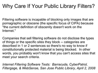 Why Care If Your Public Library Filters? Filtering software is incapable of blocking only images that are pornagraphic or obscene (the specific focus of CIPA) because "the current definition of obscenity doesn't work on the Internet."   Companies that sell filtering software do not disclose the types of things or the specific sites they block -- categories are described in 1 or 2 sentences so there's no way to know if constitutionally protected material is being blocked.  In other words, you probably won't know that you can't access sites that meet your search criteria.   Internet Filtering Software Tests:  Barracuda, CyberPatrol, Filtergage, & WebSense, San Jose Public Library, April 2, 2008   
