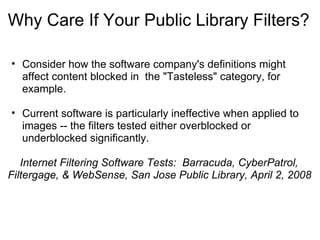 Why Care If Your Public Library Filters? Consider how the software company's definitions might affect content blocked in  the "Tasteless" category, for example.   Current software is particularly ineffective when applied to images -- the filters tested either overblocked or underblocked significantly.        Internet Filtering Software Tests:  Barracuda, CyberPatrol, Filtergage, & WebSense, San Jose Public Library, April 2, 2008   