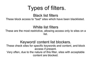 Types of filters. Black list filters These block access to "bad" sites which have been blacklisted.  White list filters These are the most restrictive, allowing access only to sites on a list. Keyword/ content list blockers. These check sites for specific keywords and content, and block access if present. Very often, due to the nature of this filter, sites with acceptable content are blocked. 