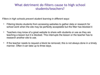 What detriment do filters cause to high school students/teachers? Filters in high schools prevent student learning in different ways:   Filtering blocks students from accessing websites to gather data or research for school work when the site may be perfectly acceptable but the filter has blocked it   Teachers may know of a great website to share with students or use as they are teaching a lesson but it is blocked. This interrupts the lesson or the teacher has to research another site to use.   If the teacher needs to request a block be removed, this is not always done in a timely manner. Often it can take up to three days. 