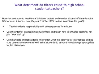 What detriment do filters cause to high school students/teachers? How can and how do teachers at this level protect and monitor students if there is not a filter or even if there is one (they can't all be 100% perfect to achieve the goal!):        Teach students responsibility with consequences for misuse    Use the internet in a learning environment and teach how to enhance learning, not just "look stuff up"   Communicate and let students know often what the policy is for internet use and be sure parents are aware as well. What students do at home is not always appropriate for the classroom! 