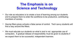 The Emphasis is on  Science and Technology Our role as educators is to create a love of learning among our students and to prepare them to enter the workforce to be productive, contributing members of society.   Having filters gives schools a false sense of control.  Tech savvy students will find a way around the filters.     We must educate our students on what is and is not  appropriate use of computers.  A gradual release of responsibility must be given to students if we expect them to be successful, independent learners.   