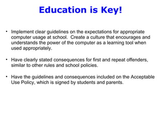 Education is Key!   Implement clear guidelines on the expectations for appropriate computer usage at school.  Create a culture that encourages and understands the power of the computer as a learning tool when used appropriately.    Have clearly stated consequences for first and repeat offenders, similar to other rules and school policies.   Have the guidelines and consequences included on the Acceptable Use Policy, which is signed by students and parents.   