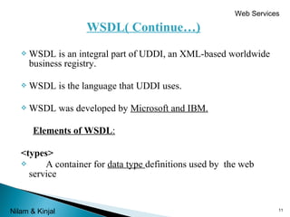 Web Services

WSDL( Continue…)


WSDL is an integral part of UDDI, an XML-based worldwide
business registry.



WSDL is the language that UDDI uses.



WSDL was developed by Microsoft and IBM.
Elements of WSDL:

<types>

A container for data type definitions used by the web
service

Nilam & Kinjal

11

 