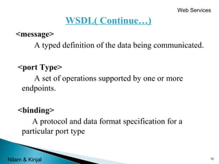 Web Services

WSDL( Continue…)
<message>
A typed definition of the data being communicated.
<port Type>
A set of operations supported by one or more
endpoints.
<binding>
A protocol and data format specification for a
particular port type
Nilam & Kinjal

12

 