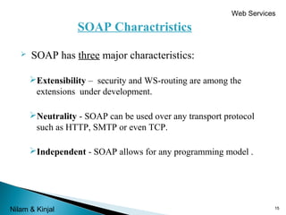 Web Services

SOAP Charactristics


SOAP has three major characteristics:
Extensibility – security and WS-routing are among the
extensions under development.
Neutrality - SOAP can be used over any transport protocol
such as HTTP, SMTP or even TCP.
Independent - SOAP allows for any programming model .

Nilam & Kinjal

15

 