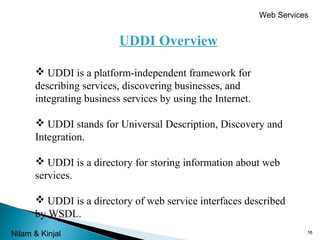 Web Services

UDDI Overview
 UDDI is a platform-independent framework for
describing services, discovering businesses, and
integrating business services by using the Internet.
 UDDI stands for Universal Description, Discovery and
Integration.
 UDDI is a directory for storing information about web
services.
 UDDI is a directory of web service interfaces described
by WSDL.
Nilam & Kinjal

16

 