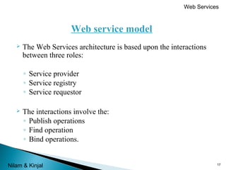 Web Services

Web service model


The Web Services architecture is based upon the interactions
between three roles:
◦ Service provider
◦ Service registry
◦ Service requestor



The interactions involve the:
◦ Publish operations
◦ Find operation
◦ Bind operations.

Nilam & Kinjal

17

 