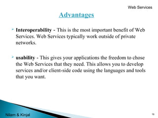 Web Services

Advantages


Interoperability - This is the most important benefit of Web
Services. Web Services typically work outside of private
networks.



usability - This gives your applications the freedom to chose
the Web Services that they need. This allows you to develop
services and/or client-side code using the languages and tools
that you want.

Nilam & Kinjal

19

 