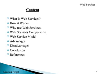 Web Services

What is Web Services?
 How it Works.
 Why use Web Services.
 Web Services Components
 Web Service Model
 Advantages
 Disadvantages
 Conclusion
 References


Nilam & Kinjal

2

 