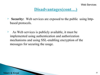 Web Services

Disadvantages(cont…)


Security: Web services are exposed to the public using httpbased protocols.



As Web services is publicly available, it must be
implemented using authentication and authorization
mechanisms and using SSL-enabling encryption of the
messages for securing the usage.

Nilam & Kinjal

22

 
