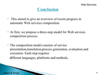 Web Services

Conclusion


This aimed to give an overview of recent progress in
automatic Web services composition.



At first, we propose a three-step model for Web services
composition process.



The composition model consists of service
presentation,translation,process generation, evaluation and
execution. Each step requires
different languages, platforms and methods.

 
Nilam & Kinjal

23

 