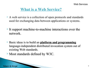Web Services

What is a Web Service?


A web service is a collection of open protocols and standards
used for exchanging data between applications or systems.

 It support

machine-to-machine interactions over the

network.


Basic ideas is to build an platform and programming
language-independent distributed invocation system out of
existing Web standards.

 Most standards

Nilam & Kinjal

defined by W3C.

3

 