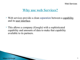 Web Services

Why use web Services?


Web services provide a clean separation between a capability
and its user interface.



This allows a company (Google) with a sophisticated
capability and amounts of data to make that capability
available to its partners.

Nilam & Kinjal

6

 