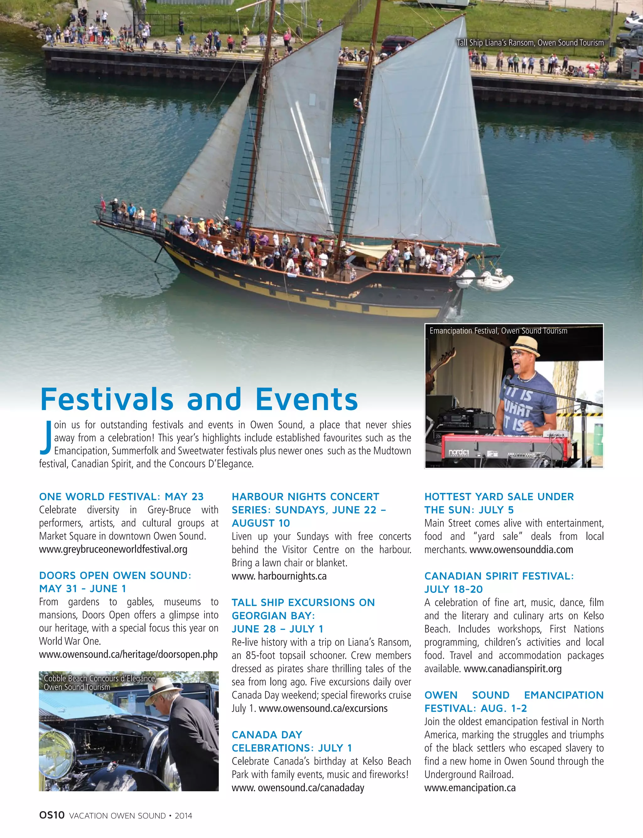 OS10 VACATION OWEN SOUND • 2014
Festivals and Events
ONE WORLD FESTIVAL: MAY 23
Celebrate diversity in Grey-Bruce with
performers, artists, and cultural groups at
Market Square in downtown Owen Sound.
www.greybruceoneworldfestival.org
DOORS OPEN OWEN SOUND: 
MAY 31 - JUNE 1
From gardens to gables, museums to
mansions, Doors Open offers a glimpse into
our heritage, with a special focus this year on
World War One.
www.owensound.ca/heritage/doorsopen.php
HARBOUR NIGHTS CONCERT
SERIES: SUNDAYS, JUNE 22 –
AUGUST 10
Liven up your Sundays with free concerts
behind the Visitor Centre on the harbour.
Bring a lawn chair or blanket.
www. harbournights.ca
TALL SHIP EXCURSIONS ON
GEORGIAN BAY:
JUNE 28 – JULY 1
Re-live history with a trip on Liana’s Ransom,
an 85-foot topsail schooner. Crew members
dressed as pirates share thrilling tales of the
sea from long ago. Five excursions daily over
Canada Day weekend; special fireworks cruise
July 1. www.owensound.ca/excursions
CANADA DAY
CELEBRATIONS: JULY 1
Celebrate Canada’s birthday at Kelso Beach
Park with family events, music and fireworks!
www. owensound.ca/canadaday
HOTTEST YARD SALE UNDER
THE SUN: JULY 5
Main Street comes alive with entertainment,
food and “yard sale” deals from local
merchants. www.owensounddia.com
CANADIAN SPIRIT FESTIVAL: 
JULY 18-20
A celebration of fine art, music, dance, film
and the literary and culinary arts on Kelso
Beach. Includes workshops, First Nations
programming, children’s activities and local
food. Travel and accommodation packages
available. www.canadianspirit.org
OWEN SOUND EMANCIPATION
FESTIVAL: AUG. 1-2
Join the oldest emancipation festival in North
America, marking the struggles and triumphs
of the black settlers who escaped slavery to
find a new home in Owen Sound through the
Underground Railroad.
www.emancipation.ca
Emancipation Festival, Owen Sound Tourism
Cobble Beach Concours d’Elegance,
Owen Sound Tourism	
Tall Ship Liana’s Ransom, Owen Sound Tourism
J
oin us for outstanding festivals and events in Owen Sound, a place that never shies
away from a celebration! This year’s highlights include established favourites such as the
Emancipation, Summerfolk and Sweetwater festivals plus newer ones such as the Mudtown
festival, Canadian Spirit, and the Concours D’Elegance.
 