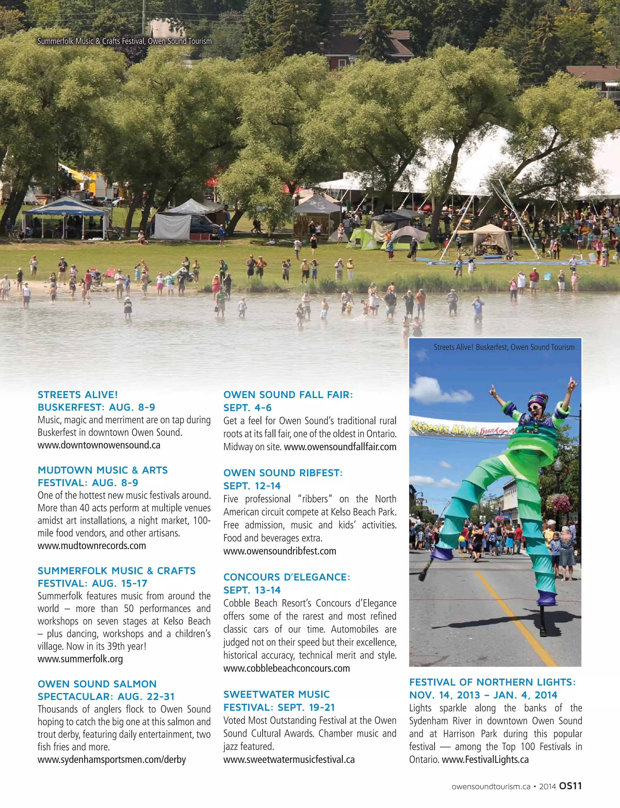 owensoundtourism.ca • 2014 OS11
STREETS ALIVE!
BUSKERFEST: AUG. 8-9
Music, magic and merriment are on tap during
Buskerfest in downtown Owen Sound.
www.downtownowensound.ca
MUDTOWN MUSIC  ARTS
FESTIVAL: AUG. 8-9
One of the hottest new music festivals around.
More than 40 acts perform at multiple venues
amidst art installations, a night market, 100-
mile food vendors, and other artisans.
www.mudtownrecords.com
SUMMERFOLK MUSIC  CRAFTS
FESTIVAL: AUG. 15-17
Summerfolk features music from around the
world – more than 50 performances and
workshops on seven stages at Kelso Beach
– plus dancing, workshops and a children’s
village. Now in its 39th year!
www.summerfolk.org
OWEN SOUND SALMON
SPECTACULAR: AUG. 22-31
Thousands of anglers flock to Owen Sound
hoping to catch the big one at this salmon and
trout derby, featuring daily entertainment, two
fish fries and more.
www.sydenhamsportsmen.com/derby
OWEN SOUND FALL FAIR:
SEPT. 4-6
Get a feel for Owen Sound’s traditional rural
roots at its fall fair,one of the oldest in Ontario.
Midway on site. www.owensoundfallfair.com
OWEN SOUND RIBFEST:
SEPT. 12-14
Five professional “ribbers” on the North
American circuit compete at Kelso Beach Park.
Free admission, music and kids’ activities.
Food and beverages extra.
www.owensoundribfest.com
CONCOURS D’ELEGANCE:
SEPT. 13-14
Cobble Beach Resort’s Concours d’Elegance
offers some of the rarest and most refined
classic cars of our time. Automobiles are
judged not on their speed but their excellence,
historical accuracy, technical merit and style.
www.cobblebeachconcours.com
SWEETWATER MUSIC
FESTIVAL: SEPT. 19-21
Voted Most Outstanding Festival at the Owen
Sound Cultural Awards. Chamber music and
jazz featured.
www.sweetwatermusicfestival.ca
FESTIVAL OF NORTHERN LIGHTS:
NOV. 14, 2013 – JAN. 4, 2014
Lights sparkle along the banks of the
Sydenham River in downtown Owen Sound
and at Harrison Park during this popular
festival — among the Top 100 Festivals in
Ontario. www.FestivalLights.ca
Summerfolk Music  Crafts Festival, Owen Sound Tourism
Streets Alive! Buskerfest, Owen Sound Tourism
 