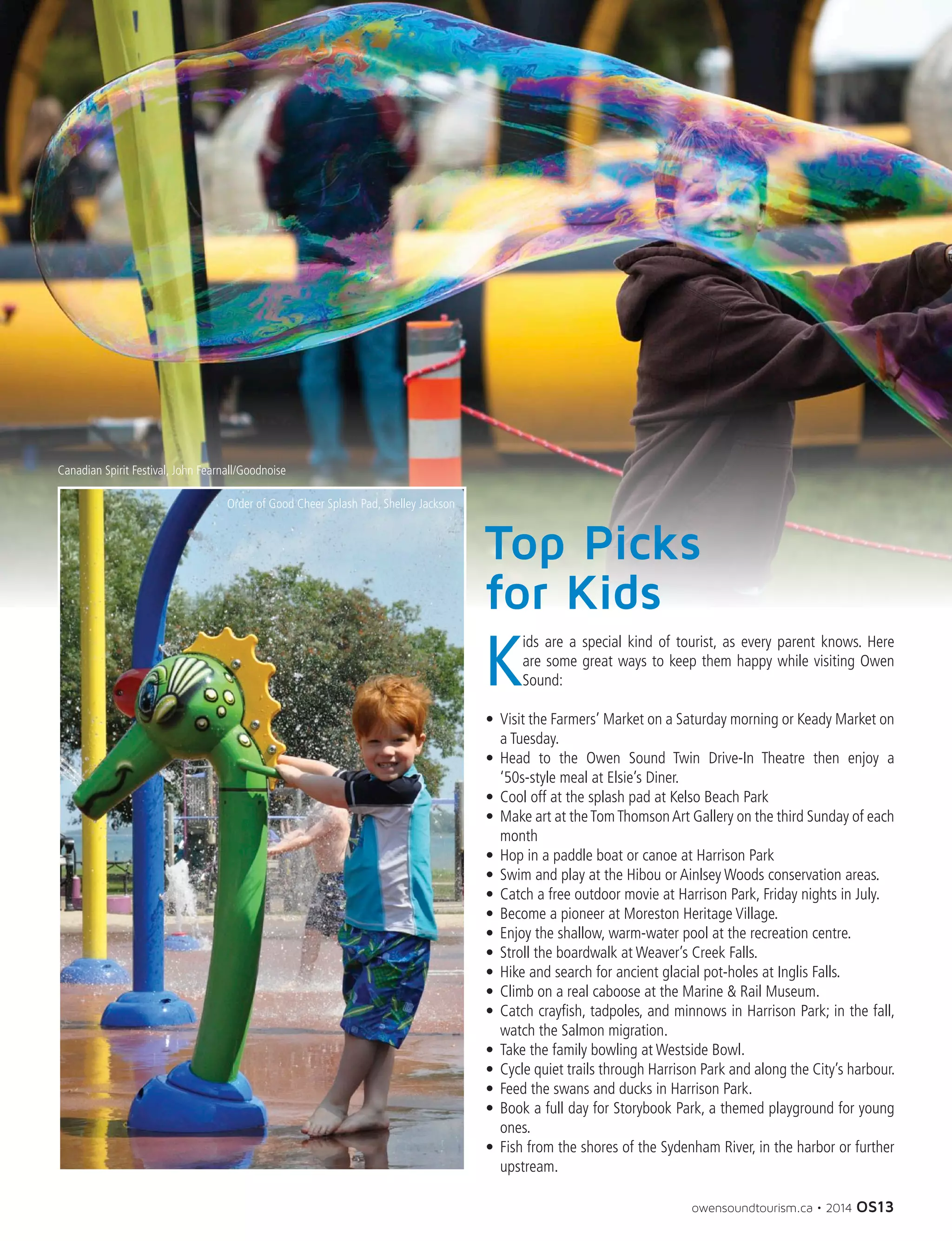 owensoundtourism.ca • 2014 OS13
Top Picks
for Kids
K
ids are a special kind of tourist, as every parent knows. Here
are some great ways to keep them happy while visiting Owen
Sound:
•	 Visit the Farmers’ Market on a Saturday morning or Keady Market on
a Tuesday.
•	 Head to the Owen Sound Twin Drive-In Theatre then enjoy a
‘50s-style meal at Elsie’s Diner.
•	 Cool off at the splash pad at Kelso Beach Park
•	 Make art at theTomThomsonArt Gallery on the third Sunday of each
month
•	 Hop in a paddle boat or canoe at Harrison Park
•	 Swim and play at the Hibou or Ainlsey Woods conservation areas.
•	 Catch a free outdoor movie at Harrison Park, Friday nights in July.
•	 Become a pioneer at Moreston Heritage Village.
•	 Enjoy the shallow, warm-water pool at the recreation centre.
•	 Stroll the boardwalk at Weaver’s Creek Falls.
•	 Hike and search for ancient glacial pot-holes at Inglis Falls.
•	 Climb on a real caboose at the Marine  Rail Museum.
•	 Catch crayfish, tadpoles, and minnows in Harrison Park; in the fall,
watch the Salmon migration.
•	 Take the family bowling at Westside Bowl.
•	 Cycle quiet trails through Harrison Park and along the City’s harbour.
•	 Feed the swans and ducks in Harrison Park.
•	 Book a full day for Storybook Park, a themed playground for young
ones.
•	 Fish from the shores of the Sydenham River, in the harbor or further
upstream.
Canadian Spirit Festival, John Fearnall/Goodnoise
Order of Good Cheer Splash Pad, Shelley Jackson
 