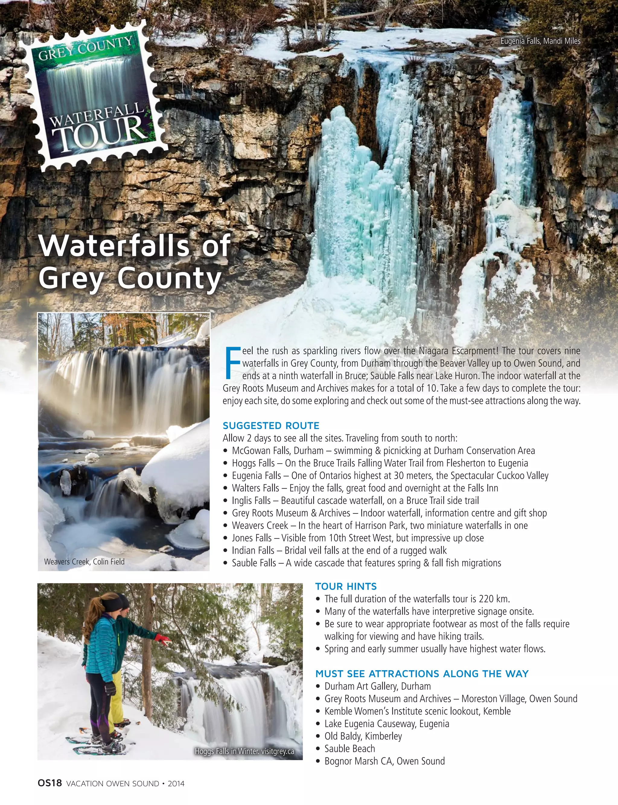 OS18 VACATION OWEN SOUND • 2014
Waterfalls of
Grey County
F
eel the rush as sparkling rivers flow over the Niagara Escarpment! The tour covers nine
waterfalls in Grey County, from Durham through the Beaver Valley up to Owen Sound, and
ends at a ninth waterfall in Bruce; Sauble Falls near Lake Huron.The indoor waterfall at the
Grey Roots Museum and Archives makes for a total of 10.Take a few days to complete the tour:
enjoy each site,do some exploring and check out some of the must-see attractions along the way.
SUGGESTED ROUTE
Allow 2 days to see all the sites.Traveling from south to north:
•	 McGowan Falls, Durham – swimming  picnicking at Durham Conservation Area
•	 Hoggs Falls – On the Bruce Trails Falling Water Trail from Flesherton to Eugenia
•	 Eugenia Falls – One of Ontarios highest at 30 meters, the Spectacular Cuckoo Valley
•	 Walters Falls – Enjoy the falls, great food and overnight at the Falls Inn
•	 Inglis Falls – Beautiful cascade waterfall, on a Bruce Trail side trail
•	 Grey Roots Museum  Archives – Indoor waterfall, information centre and gift shop
•	 Weavers Creek – In the heart of Harrison Park, two miniature waterfalls in one
•	 Jones Falls – Visible from 10th Street West, but impressive up close
•	 Indian Falls – Bridal veil falls at the end of a rugged walk
•	 Sauble Falls – A wide cascade that features spring  fall fish migrations
TOUR HINTS
•	 The full duration of the waterfalls tour is 220 km.
•	 Many of the waterfalls have interpretive signage onsite.
•	 Be sure to wear appropriate footwear as most of the falls require
walking for viewing and have hiking trails.
•	 Spring and early summer usually have highest water flows.
MUST SEE ATTRACTIONS ALONG THE WAY
•	 Durham Art Gallery, Durham
•	 Grey Roots Museum and Archives – Moreston Village, Owen Sound
•	 Kemble Women’s Institute scenic lookout, Kemble
•	 Lake Eugenia Causeway, Eugenia
•	 Old Baldy, Kimberley
•	 Sauble Beach
•	 Bognor Marsh CA, Owen Sound
Weavers Creek, Colin Field
Eugenia Falls, Mandi Miles
Hoggs Falls in Winter. visitgrey.ca
 