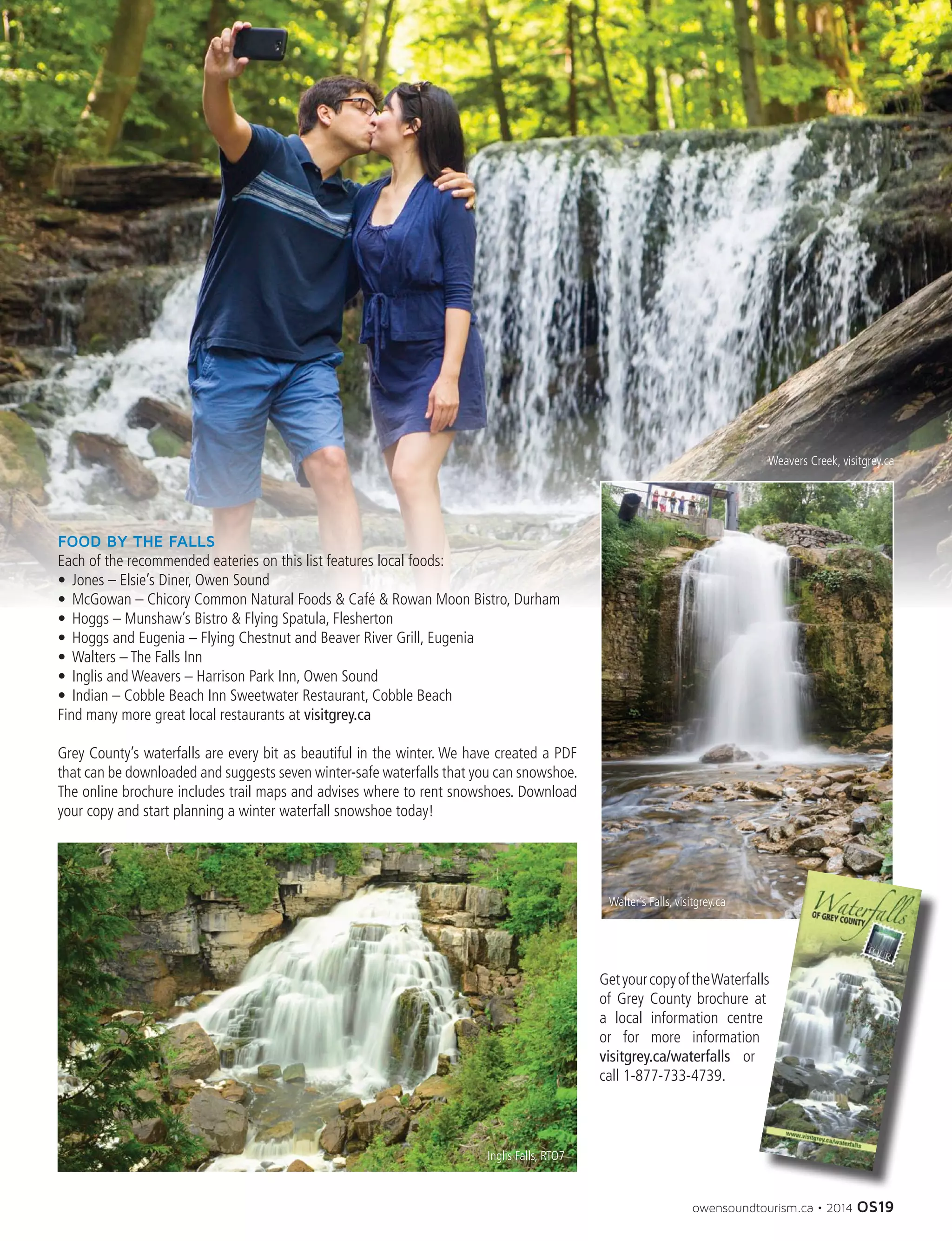 owensoundtourism.ca • 2014 OS19
FOOD BY THE FALLS
Each of the recommended eateries on this list features local foods:
•	 Jones – Elsie’s Diner, Owen Sound
•	 McGowan – Chicory Common Natural Foods  Café  Rowan Moon Bistro, Durham
•	 Hoggs – Munshaw’s Bistro  Flying Spatula, Flesherton
•	 Hoggs and Eugenia – Flying Chestnut and Beaver River Grill, Eugenia
•	 Walters – The Falls Inn
•	 Inglis and Weavers – Harrison Park Inn, Owen Sound
•	 Indian – Cobble Beach Inn Sweetwater Restaurant, Cobble Beach
Find many more great local restaurants at visitgrey.ca
Grey County’s waterfalls are every bit as beautiful in the winter. We have created a PDF
that can be downloaded and suggests seven winter-safe waterfalls that you can snowshoe.
The online brochure includes trail maps and advises where to rent snowshoes. Download
your copy and start planning a winter waterfall snowshoe today!
GetyourcopyoftheWaterfalls
of Grey County brochure at
a local information centre
or for more information
visitgrey.ca/waterfalls or
call 1-877-733-4739.
Inglis Falls, RTO7
Walter’s Falls, visitgrey.ca
Weavers Creek, visitgrey.ca
 