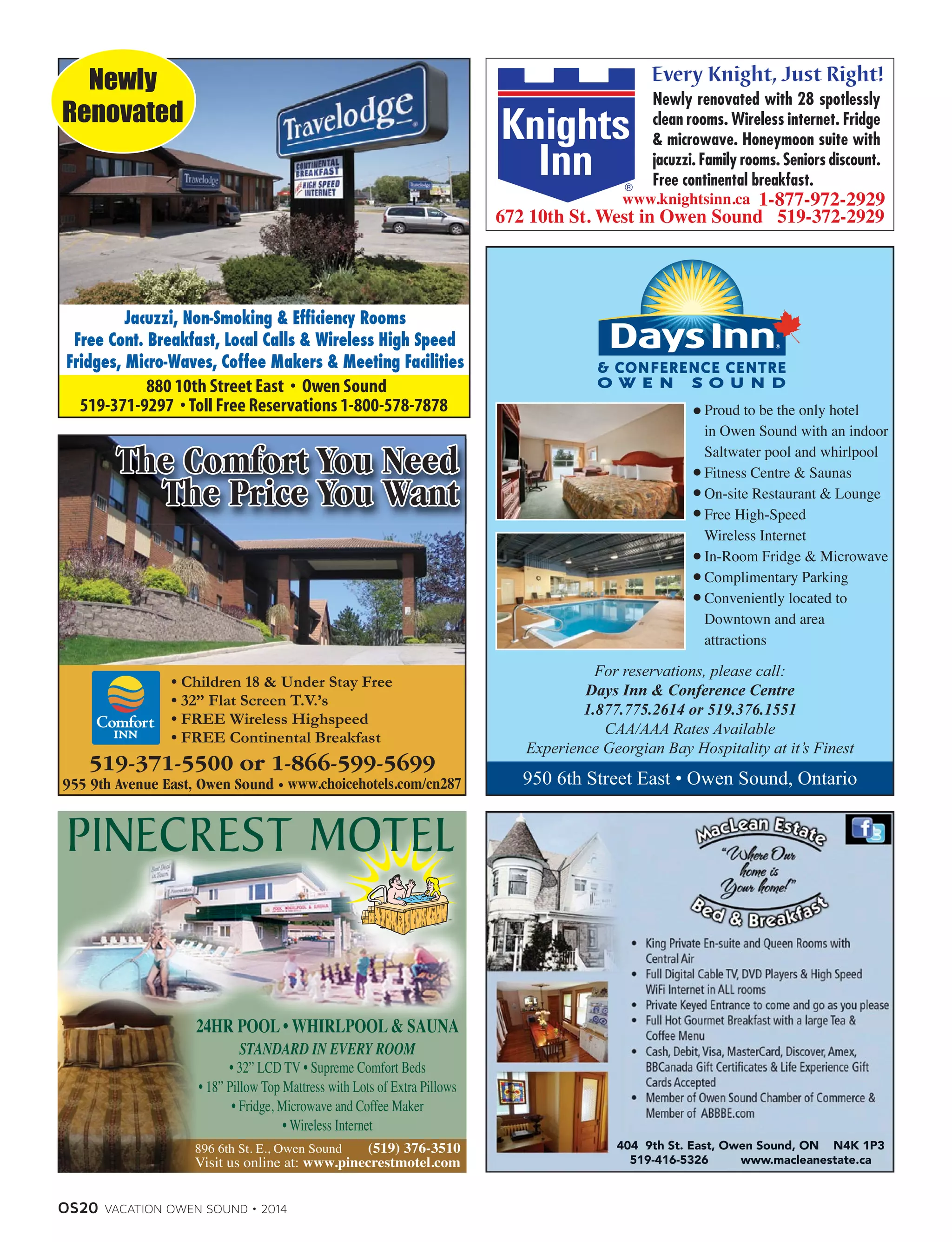 OS20 VACATION OWEN SOUND • 2014
Jacuzzi, Non-Smoking  Efficiency Rooms
Free Cont. Breakfast, Local Calls  Wireless High Speed
Fridges, Micro-Waves, Coffee Makers  Meeting Facilities
Newly
Renovated
• Children 18  Under Stay Free
• 32” Flat Screen T.V.’s
• FREE Wireless Highspeed
• FREE Continental Breakfast
• 32” LCD TV • Supreme Comfort Beds
• 18” Pillow Top Mattress with Lots of Extra Pillows
• Fridge, Microwave and Coffee Maker
• Wireless Internet
www.knightsinn.ca
404 9th St. East, Owen Sound, ON N4K 1P3
519-416-5326 www.macleanestate.ca
950 6th Street East • Owen Sound, Ontario
For reservations, please call:
Days Inn  Conference Centre
1.877.775.2614 or 519.376.1551
CAA/AAA Rates Available
Experience Georgian Bay Hospitality at it’s Finest
Proud to be the only hotel
in Owen Sound with an indoor
Saltwater pool and whirlpool
Fitness Centre  Saunas
On-site Restaurant  Lounge
Free High-Speed
Wireless Internet
In-Room Fridge  Microwave
Complimentary Parking
Conveniently located to
Downtown and area
attractions
 