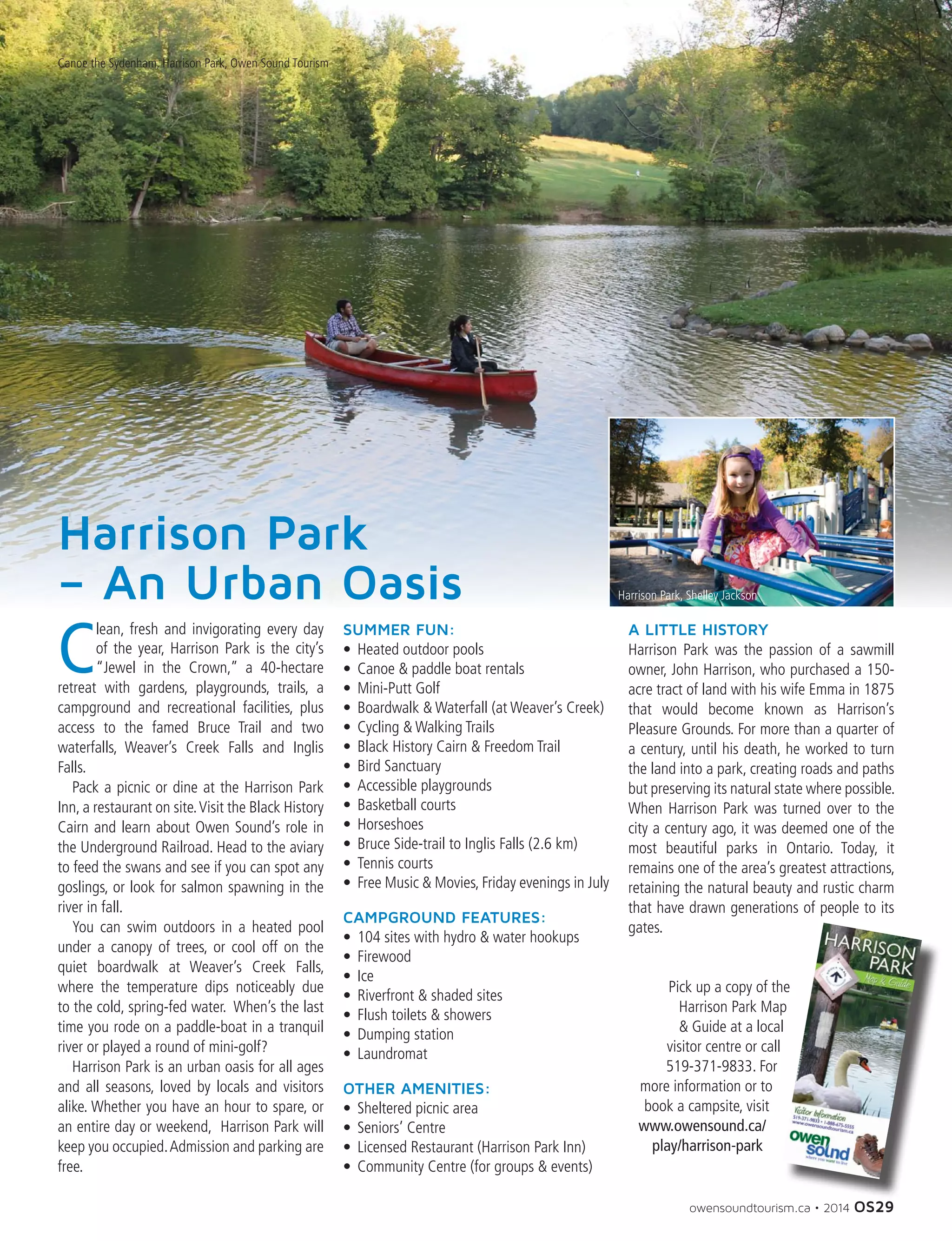 owensoundtourism.ca • 2014 OS29
Canoe the Sydenham, Harrison Park, Owen Sound Tourism
C
lean, fresh and invigorating every day
of the year, Harrison Park is the city’s
“Jewel in the Crown,” a 40-hectare
retreat with gardens, playgrounds, trails, a
campground and recreational facilities, plus
access to the famed Bruce Trail and two
waterfalls, Weaver’s Creek Falls and Inglis
Falls.
	 Pack a picnic or dine at the Harrison Park
Inn, a restaurant on site.Visit the Black History
Cairn and learn about Owen Sound’s role in
the Underground Railroad. Head to the aviary
to feed the swans and see if you can spot any
goslings, or look for salmon spawning in the
river in fall.
	 You can swim outdoors in a heated pool
under a canopy of trees, or cool off on the
quiet boardwalk at Weaver’s Creek Falls,
where the temperature dips noticeably due
to the cold, spring-fed water. When’s the last
time you rode on a paddle-boat in a tranquil
river or played a round of mini-golf?
	 Harrison Park is an urban oasis for all ages
and all seasons, loved by locals and visitors
alike. Whether you have an hour to spare, or
an entire day or weekend, Harrison Park will
keep you occupied.Admission and parking are
free.
SUMMER FUN:
•	 Heated outdoor pools
•	 Canoe  paddle boat rentals
•	 Mini-Putt Golf
•	 Boardwalk  Waterfall (at Weaver’s Creek)
•	 Cycling  Walking Trails
•	 Black History Cairn  Freedom Trail
•	 Bird Sanctuary
•	 Accessible playgrounds
•	 Basketball courts
•	 Horseshoes
•	 Bruce Side-trail to Inglis Falls (2.6 km)
•	 Tennis courts
•	 Free Music  Movies, Friday evenings in July
CAMPGROUND FEATURES:
•	 104 sites with hydro  water hookups
•	 Firewood
•	 Ice
•	 Riverfront  shaded sites
•	 Flush toilets  showers
•	 Dumping station
•	 Laundromat
OTHER AMENITIES:
•	 Sheltered picnic area
•	 Seniors’ Centre
•	 Licensed Restaurant (Harrison Park Inn)
•	 Community Centre (for groups  events)
A LITTLE HISTORY
Harrison Park was the passion of a sawmill
owner, John Harrison, who purchased a 150-
acre tract of land with his wife Emma in 1875
that would become known as Harrison’s
Pleasure Grounds. For more than a quarter of
a century, until his death, he worked to turn
the land into a park, creating roads and paths
but preserving its natural state where possible.
When Harrison Park was turned over to the
city a century ago, it was deemed one of the
most beautiful parks in Ontario. Today, it
remains one of the area’s greatest attractions,
retaining the natural beauty and rustic charm
that have drawn generations of people to its
gates.
Pick up a copy of the
Harrison Park Map
 Guide at a local
visitor centre or call
519-371-9833. For
more information or to
book a campsite, visit
www.owensound.ca/
play/harrison-park
Harrison Park, Shelley Jackson
Harrison Park
– An Urban Oasis
 