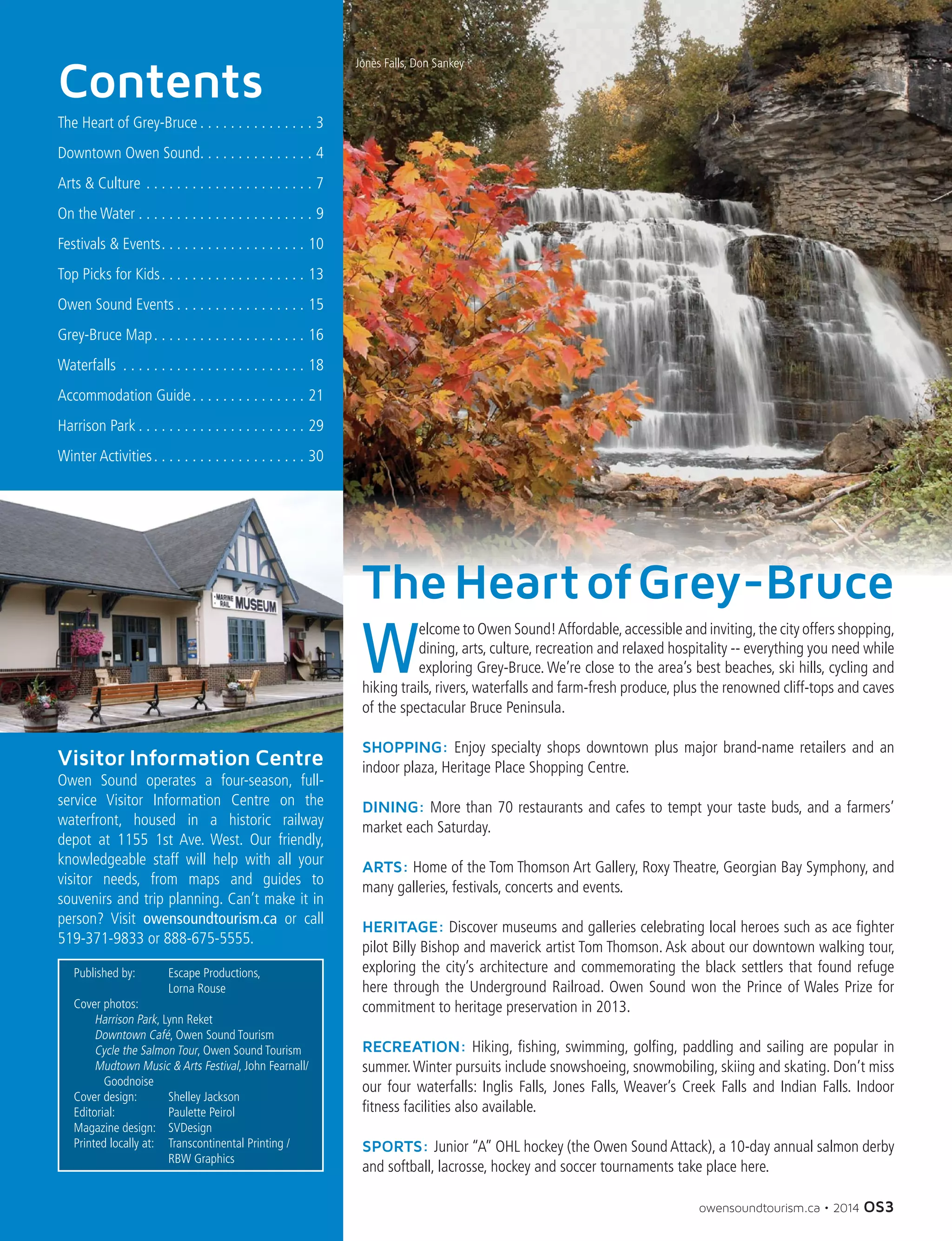 owensoundtourism.ca • 2014 OS3
Contents
The Heart of Grey-Bruce  .  .  .  .  .  .  .  .  .  .  .  .  .  .  . 3
Downtown Owen Sound .  .  .  .  .  .  .  .  .  .  .  .  .  .  . 4
Arts & Culture .  .  .  .  .  .  .  .  .  .  .  .  .  .  .  .  .  .  .  .  .  .  . 7
On the Water  .  .  .  .  .  .  .  .  .  .  .  .  .  .  .  .  .  .  .  .  .  .  . 9
Festivals & Events .  .  .  .  .  .  .  .  .  .  .  .  .  .  .  .  .  .  . 10
Top Picks for Kids .  .  .  .  .  .  .  .  .  .  .  .  .  .  .  .  .  .  . 13
Owen Sound Events  .  .  .  .  .  .  .  .  .  .  .  .  .  .  .  .  . 15
Grey-Bruce Map .  .  .  .  .  .  .  .  .  .  .  .  .  .  .  .  .  .  .  . 16
Waterfalls .  .  .  .  .  .  .  .  .  .  .  .  .  .  .  .  .  .  .  .  .  .  .  .  . 18
Accommodation Guide .  .  .  .  .  .  .  .  .  .  .  .  .  .  . 21
Harrison Park  .  .  .  .  .  .  .  .  .  .  .  .  .  .  .  .  .  .  .  .  .  . 29
Winter Activities .  .  .  .  .  .  .  .  .  .  .  .  .  .  .  .  .  .  .  . 30
Visitor Information Centre
Owen Sound operates a four-season, full-
service Visitor Information Centre on the
waterfront, housed in a historic railway
depot at 1155 1st Ave. West. Our friendly,
knowledgeable staff will help with all your
visitor needs, from maps and guides to
souvenirs and trip planning. Can’t make it in
person? Visit owensoundtourism.ca or call
519-371-9833 or 888-675-5555.
W
elcome to Owen Sound!Affordable,accessible and inviting,the city offers shopping,
dining, arts, culture, recreation and relaxed hospitality -- everything you need while
exploring Grey-Bruce. We’re close to the area’s best beaches, ski hills, cycling and
hiking trails, rivers, waterfalls and farm-fresh produce, plus the renowned cliff-tops and caves
of the spectacular Bruce Peninsula.
SHOPPING: Enjoy specialty shops downtown plus major brand-name retailers and an
indoor plaza, Heritage Place Shopping Centre.
DINING: More than 70 restaurants and cafes to tempt your taste buds, and a farmers’
market each Saturday.
ARTS: Home of the Tom Thomson Art Gallery, Roxy Theatre, Georgian Bay Symphony, and
many galleries, festivals, concerts and events.
HERITAGE: Discover museums and galleries celebrating local heroes such as ace fighter
pilot Billy Bishop and maverick artist Tom Thomson. Ask about our downtown walking tour,
exploring the city’s architecture and commemorating the black settlers that found refuge
here through the Underground Railroad. Owen Sound won the Prince of Wales Prize for
commitment to heritage preservation in 2013.
RECREATION: Hiking, fishing, swimming, golfing, paddling and sailing are popular in
summer.Winter pursuits include snowshoeing, snowmobiling, skiing and skating. Don’t miss
our four waterfalls: Inglis Falls, Jones Falls, Weaver’s Creek Falls and Indian Falls. Indoor
fitness facilities also available.
SPORTS: Junior “A” OHL hockey (the Owen Sound Attack), a 10-day annual salmon derby
and softball, lacrosse, hockey and soccer tournaments take place here.
Jones Falls, Don Sankey
Published by:	 Escape Productions,
		 Lorna Rouse
Cover photos:
	 Harrison Park, Lynn Reket
	 Downtown Café, Owen Sound Tourism
	 Cycle the Salmon Tour, Owen Sound Tourism
	 Mudtown Music & Arts Festival, John Fearnall/	
	 Goodnoise
Cover design:	 Shelley Jackson
Editorial:	 Paulette Peirol
Magazine design:	 SVDesign
Printed locally at:	 Transcontinental Printing /
		 RBW Graphics
TheHeartofGrey-Bruce
 