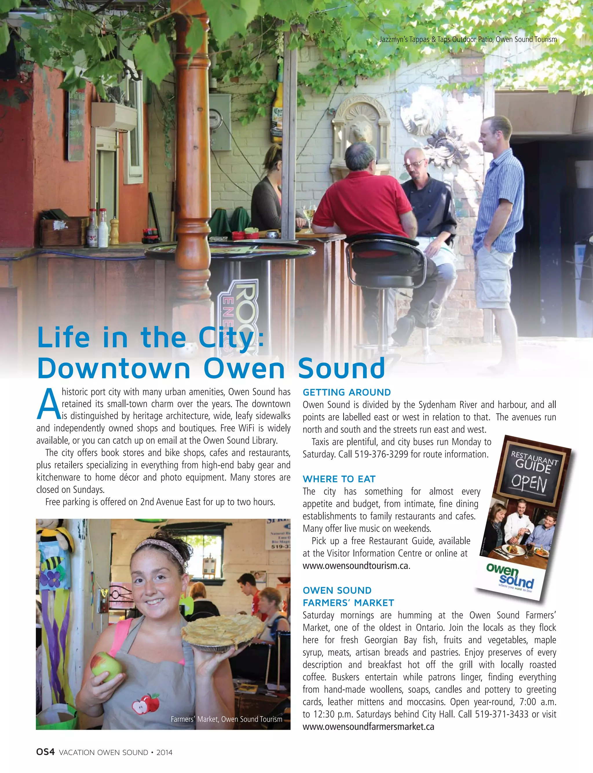 OS4 VACATION OWEN SOUND • 2014
Life in the City:
Downtown Owen Sound
A
historic port city with many urban amenities, Owen Sound has
retained its small-town charm over the years. The downtown
is distinguished by heritage architecture, wide, leafy sidewalks
and independently owned shops and boutiques. Free WiFi is widely
available, or you can catch up on email at the Owen Sound Library.
	 The city offers book stores and bike shops, cafes and restaurants,
plus retailers specializing in everything from high-end baby gear and
kitchenware to home décor and photo equipment. Many stores are
closed on Sundays.
	 Free parking is offered on 2nd Avenue East for up to two hours.
GETTING AROUND
Owen Sound is divided by the Sydenham River and harbour, and all
points are labelled east or west in relation to that. The avenues run
north and south and the streets run east and west.
	 Taxis are plentiful, and city buses run Monday to
Saturday. Call 519-376-3299 for route information.
WHERE TO EAT
The city has something for almost every
appetite and budget, from intimate, fine dining
establishments to family restaurants and cafes.
Many offer live music on weekends.
	 Pick up a free Restaurant Guide, available
at the Visitor Information Centre or online at
www.owensoundtourism.ca.
OWEN SOUND
FARMERS’ MARKET
Saturday mornings are humming at the Owen Sound Farmers’
Market, one of the oldest in Ontario. Join the locals as they flock
here for fresh Georgian Bay fish, fruits and vegetables, maple
syrup, meats, artisan breads and pastries. Enjoy preserves of every
description and breakfast hot off the grill with locally roasted
coffee. Buskers entertain while patrons linger, finding everything
from hand-made woollens, soaps, candles and pottery to greeting
cards, leather mittens and moccasins. Open year-round, 7:00 a.m.
to 12:30 p.m. Saturdays behind City Hall. Call 519-371-3433 or visit
www.owensoundfarmersmarket.ca
Jazzmyn’s Tappas & Taps Outdoor Patio, Owen Sound Tourism
Farmers’ Market, Owen Sound Tourism
 
