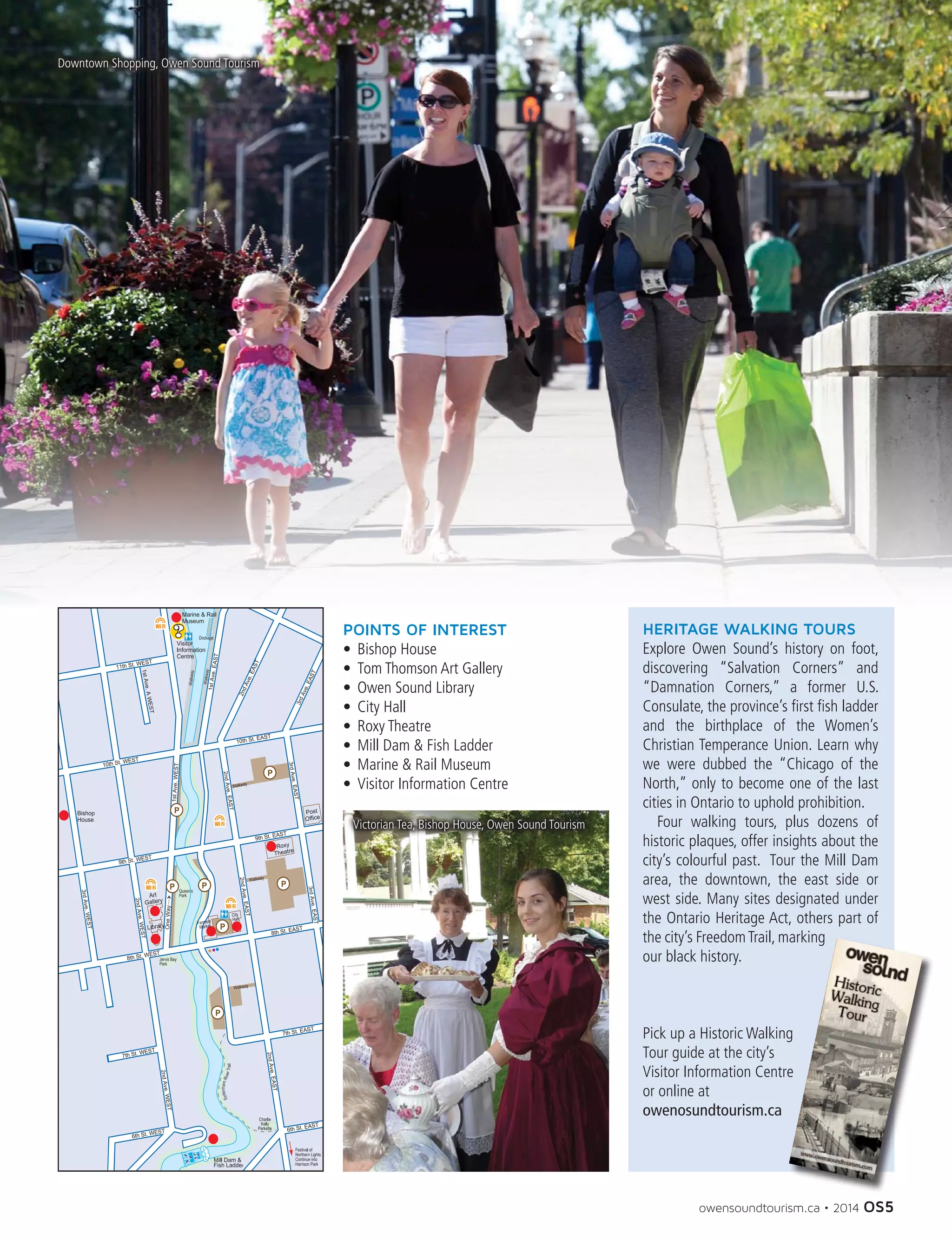 owensoundtourism.ca • 2014 OS5
HERITAGE WALKING TOURS
Explore Owen Sound’s history on foot,
discovering “Salvation Corners” and
“Damnation Corners,” a former U.S.
Consulate, the province’s first fish ladder
and the birthplace of the Women’s
Christian Temperance Union. Learn why
we were dubbed the “Chicago of the
North,” only to become one of the last
cities in Ontario to uphold prohibition.
	 Four walking tours, plus dozens of
historic plaques, offer insights about the
city’s colourful past. Tour the Mill Dam
area, the downtown, the east side or
west side. Many sites designated under
the Ontario Heritage Act, others part of
the city’s FreedomTrail, marking
our black history.
Pick up a Historic Walking
Tour guide at the city’s
Visitor Information Centre
or online at
owenosundtourism.ca
POINTS OF INTEREST
•	 Bishop House
•	 Tom Thomson Art Gallery
•	 Owen Sound Library
•	 City Hall
•	 Roxy Theatre
•	 Mill Dam & Fish Ladder
•	 Marine & Rail Museum
•	 Visitor Information Centre
Downtown Shopping, Owen Sound Tourism	
Victorian Tea, Bishop House, Owen Sound Tourism
 