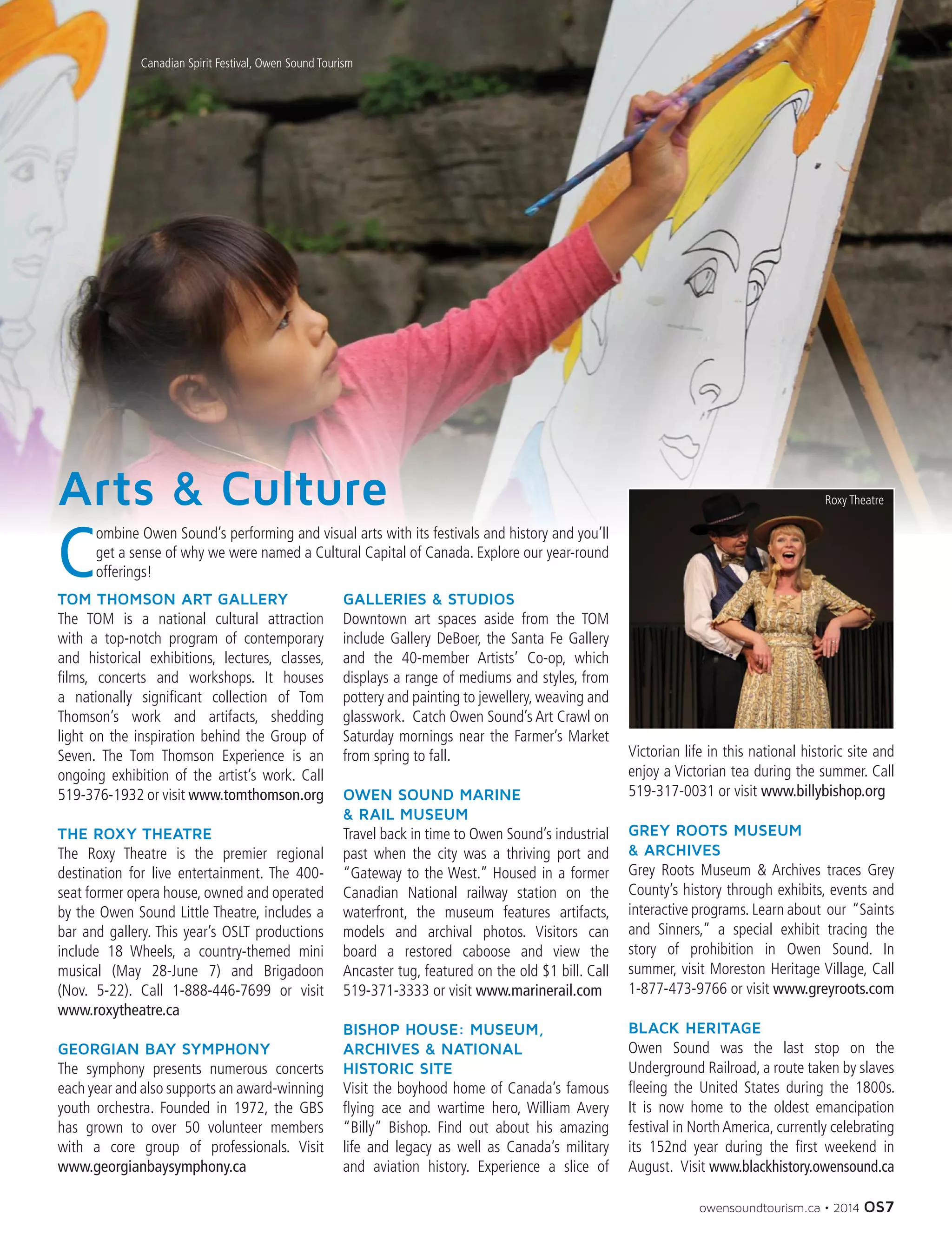 owensoundtourism.ca • 2014 OS7
C
ombine Owen Sound’s performing and visual arts with its festivals and history and you’ll
get a sense of why we were named a Cultural Capital of Canada. Explore our year-round
offerings!
Arts & Culture
TOM THOMSON ART GALLERY
The TOM is a national cultural attraction
with a top-notch program of contemporary
and historical exhibitions, lectures, classes,
films, concerts and workshops. It houses
a nationally significant collection of Tom
Thomson’s work and artifacts, shedding
light on the inspiration behind the Group of
Seven. The Tom Thomson Experience is an
ongoing exhibition of the artist’s work. Call
519-376-1932 or visit www.tomthomson.org
THE ROXY THEATRE
The Roxy Theatre is the premier regional
destination for live entertainment. The 400-
seat former opera house, owned and operated
by the Owen Sound Little Theatre, includes a
bar and gallery. This year’s OSLT productions
include 18 Wheels, a country-themed mini
musical (May 28-June 7) and Brigadoon
(Nov. 5-22). Call 1-888-446-7699 or visit
www.roxytheatre.ca
GEORGIAN BAY SYMPHONY
The symphony presents numerous concerts
each year and also supports an award-winning
youth orchestra. Founded in 1972, the GBS
has grown to over 50 volunteer members
with a core group of professionals. Visit
www.georgianbaysymphony.ca
GALLERIES & STUDIOS
Downtown art spaces aside from the TOM
include Gallery DeBoer, the Santa Fe Gallery
and the 40-member Artists’ Co-op, which
displays a range of mediums and styles, from
pottery and painting to jewellery, weaving and
glasswork.  Catch Owen Sound’s Art Crawl on
Saturday mornings near the Farmer’s Market
from spring to fall.
OWEN SOUND MARINE
& RAIL MUSEUM
Travel back in time to Owen Sound’s industrial
past when the city was a thriving port and
“Gateway to the West.” Housed in a former
Canadian National railway station on the
waterfront, the museum features artifacts,
models and archival photos. Visitors can
board a restored caboose and view the
Ancaster tug, featured on the old $1 bill. Call
519-371-3333 or visit www.marinerail.com
BISHOP HOUSE: MUSEUM,
ARCHIVES & NATIONAL
HISTORIC SITE
Visit the boyhood home of Canada’s famous
flying ace and wartime hero, William Avery
“Billy” Bishop. Find out about his amazing
life and legacy as well as Canada’s military
and aviation history. Experience a slice of
Victorian life in this national historic site and
enjoy a Victorian tea during the summer. Call
519-317-0031 or visit www.billybishop.org
GREY ROOTS MUSEUM
& ARCHIVES
Grey Roots Museum & Archives traces Grey
County’s history through exhibits, events and
interactive programs. Learn about  our  “Saints
and Sinners,” a special exhibit tracing the
story of prohibition in Owen Sound. In
summer, visit Moreston Heritage Village, Call
1-877-473-9766 or visit www.greyroots.com
BLACK HERITAGE
Owen Sound was the last stop on the
Underground Railroad, a route taken by slaves
fleeing the United States during the 1800s.
It is now home to the oldest emancipation
festival in North America, currently celebrating
its 152nd year during the first weekend in
August.  Visit www.blackhistory.owensound.ca
Canadian Spirit Festival, Owen Sound Tourism
Roxy Theatre
 