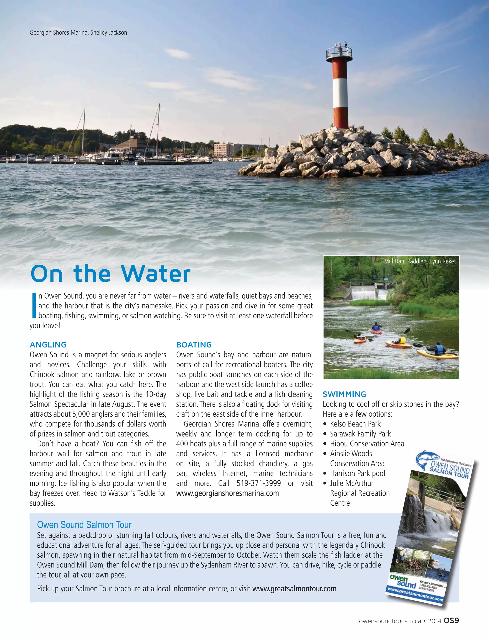 owensoundtourism.ca • 2014 OS9
On the Water
Georgian Shores Marina, Shelley Jackson
I
n Owen Sound, you are never far from water – rivers and waterfalls, quiet bays and beaches,
and the harbour that is the city’s namesake. Pick your passion and dive in for some great
boating, fishing, swimming, or salmon watching. Be sure to visit at least one waterfall before
you leave!
ANGLING
Owen Sound is a magnet for serious anglers
and novices. Challenge your skills with
Chinook salmon and rainbow, lake or brown
trout. You can eat what you catch here. The
highlight of the fishing season is the 10-day
Salmon Spectacular in late August. The event
attracts about 5,000 anglers and their families,
who compete for thousands of dollars worth
of prizes in salmon and trout categories.
	 Don’t have a boat? You can fish off the
harbour wall for salmon and trout in late
summer and fall. Catch these beauties in the
evening and throughout the night until early
morning. Ice fishing is also popular when the
bay freezes over. Head to Watson’s Tackle for
supplies.
BOATING
Owen Sound’s bay and harbour are natural
ports of call for recreational boaters. The city
has public boat launches on each side of the
harbour and the west side launch has a coffee
shop, live bait and tackle and a fish cleaning
station.There is also a floating dock for visiting
craft on the east side of the inner harbour.
	 Georgian Shores Marina offers overnight,
weekly and longer term docking for up to
400 boats plus a full range of marine supplies
and services. It has a licensed mechanic
on site, a fully stocked chandlery, a gas
bar, wireless Internet, marine technicians
and more. Call 519-371-3999 or visit
www.georgianshoresmarina.com
SWIMMING
Looking to cool off or skip stones in the bay?
Here are a few options:
•	 Kelso Beach Park
•	 Sarawak Family Park
•	 Hibou Conservation Area
•	 Ainslie Woods
Conservation Area
•	 Harrison Park pool
•	 Julie McArthur
Regional Recreation
Centre
Owen Sound Salmon Tour
Set against a backdrop of stunning fall colours, rivers and waterfalls, the Owen Sound Salmon Tour is a free, fun and
educational adventure for all ages.The self-guided tour brings you up close and personal with the legendary Chinook
salmon, spawning in their natural habitat from mid-September to October. Watch them scale the fish ladder at the
Owen Sound Mill Dam, then follow their journey up the Sydenham River to spawn.You can drive, hike, cycle or paddle
the tour, all at your own pace.
Pick up your Salmon Tour brochure at a local information centre, or visit www.greatsalmontour.com
Mill Dam Paddlers, Lynn Reket
 