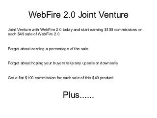 WebFire 2.0 Joint Venture
Joint Venture with WebFire 2.0 today and start earning $100 commissions on
each $49 sale of WebFire 2.0.


Forget about earning a percentage of the sale


Forget about hoping your buyers take any upsells or downsells


Get a flat $100 commission for each sale of this $49 product



                               Plus......
 