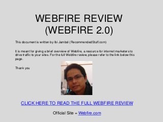 WEBFIRE REVIEW
                (WEBFIRE 2.0)
This document is written by Ibi Jambol (RecommendedStuff.com)

It is meant for giving a brief overview of Webfire, a resource for internet marketers to
drive traffic to your sites. For the full Webfire review, please refer to the link below this
page.

Thank you




    CLICK HERE TO READ THE FULL WEBFIRE REVIEW

                             Official Site = Webfire.com
 