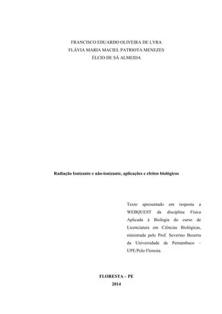 FRANCISCO EDUARDO OLIVEIRA DE LYRA 
FLÁVIA MARIA MACIEL PATRIOTA MENEZES 
ÉLCIO DE SÁ ALMEIDA 
Radiação Ionizante e não-ionizante, aplicações e efeitos biológicos 
Texto apresentado em resposta a 
WEBQUEST da disciplina Física 
Aplicada à Biologia do curso de 
Licenciatura em Ciências Biológicas, 
ministrada pelo Prof. Severino Bezerra 
da Universidade de Pernambuco – 
UPE/Polo Floresta. 
FLORESTA – PE 
2014 
 