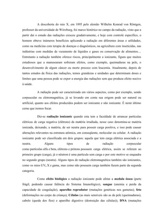 A descoberta do raio X, em 1895 pelo alemão Wilhelm Konrad von Röntgen, 
professor da universidade de Wiirzburg, foi marco histórico no campo da radiação, visto que a 
partir daí o estudo das radiações cresceu gradativamente, e hoje com controle específico, o 
homem obteve inúmeros benefícios aplicando a radiação em diferentes áreas e utilidades, 
como na medicina com terapia de doenças e diagnósticos, na agricultura com inseticidas, nas 
indústrias com medidas de vazamento de líquidos e gases ou conservação de alimentos.... 
Entretanto a radiação também oferece riscos, principalmente a ionizante, figura que muitos 
estudiosos que a manusearam sofreram efeitos, como exemplo, queimaduras na pele, o 
desenvolvimento de algum câncer ou morte precoce com leucemia. Atualmente, depois de 
tantos estudos da física das radiações, temos grandezas e unidades que determinam doses e 
limites que uma pessoa pode se expor a energia das radiações sem que produza efeito nocivo 
à saúde. 
A radiação pode ser caracterizada em vários aspectos, como por exemplo, sendo 
corpuscular ou eletromagnética, já se levando em conta sua origem pode ser natural ou 
artificial, quanto aos efeitos produzidos podem ser ionizante e não ionizante. É neste último 
cerne que iremos focar. 
Diz-se radiação ionizante quando esta tem a faculdade de arrancar partículas 
elétricas de carga negativa (elétrons) da matéria irradiada, nesse caso denomina-se matéria 
ionizada, deixando, a matéria, de ser neutra para possuir carga positiva, e isso pode causar 
alterações relevantes na estrutura atômica, em conseqüente, molecular ou celular. A radiação 
ionizante pode ser classificada em dois grupos: aquela que tem carga elétrica associada e a 
neutra. Alguns tipos de radiação corpuscular 
como partículas alfa e beta, elétrons e prótons possuem carga elétrica, assim se referem ao 
primeiro grupo (carga), já o nêutron é uma partícula sem carga e por este motivo se enquadra 
no segundo grupo (neutra). Alguns tipos de radiação eletromagnética também são ionizantes, 
como os raios UV, X e gama, mas como não possuem carga também fazem parte da segunda 
categoria. 
Como efeito biológico a radiação ionizante pode afetar a medula óssea (parte 
frágil, podendo causar falência do Sistema Imunológico), sangue (anemia e perda da 
capacidade de coagulação), aparelho reprodutor (mutações genéticas nos gametas), feto 
(deformações no corpo da criança), Células (as mais sensíveis são as da pele (queimaduras), 
cabelo (queda dos fios) e aparelho digestivo (destruição das células)), DNA (mutações 
 