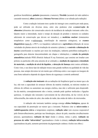 genéticas hereditárias), pulmão (pneumonia e tumores), Tireóide (acumulo de iodo radiativo 
causando tumores), olhos (catarata) e Sistema Nervoso (último a ser afetado pela radiação) 
Como a radiação ionizante tem o poder de interagir com a matéria por onde passa, 
pode ser utilizada em diversas áreas, entre elas podemos citar a conservação de 
alimentos (alimentos são conservados através da incidência de radiação ionizante sobre eles. 
Quanto maior a intensidade, maior o tempo de duração do produto e menores os cuidados 
adicionais de conservação que devem ser tomados.), a medicina nuclear (tratamentos 
terapêuticos como a radioterapia, esterilização de materiais cirúrgicos), os exames 
diagnósticos (raios-X, o PET e os traçadores radioativos) a agricultura (obtenção de novas 
variedades de plantas através da irradiação de semente e plantas.), o controle e eliminação de 
insetos (esterilizando os machos por meio da irradiação), indústria petrolífera (radiografia e 
gamagrafia para detectar descontinuidade em chapas e tubulações), o estudo da poluição 
atmosférica (método PIXE (Particle Induced X ray Emission), que consiste em irradiar com 
prótons ou partículas alfa uma amostra de ar coletado), a medição da espessura e densidade 
de materiais, a medição de nível de líquidos, a detecção de fumaça entre outras utilidades. 
Como visto, o uso desse tipo de radiação trouxe uma grande melhora na qualidade de vida das 
pessoas, mas sempre devemos ter em mente que a diferença entre o uso seguro ou inseguro de 
uma fonte radioativa depende de alguns fatores de segurança e controle ambiental. 
A radiação não ionizante são as radiações de freqüência igual ou menor que a da 
luz, não tem a capacidade de arrancar elétrons da matéria irradiada, no máximo mudam os 
elétrons de orbitais ou aumentam sua energia cinética, mas não o suficiente para desprendê-los 
da matéria, conseqüentemente não a ioniza, contudo pode quebrar moléculas e ligações 
químicas. A radiação não ionizante é proveniente da luz ultravioleta, da luz visível, da luz 
infravermelha, das ondas de calor, das ondas de radar, das ondas de rádio e de microondas. 
A radiação não ionizante também carrega consigo efeitos biológicos, apesar de 
sua capacidade de penetração ser menor que a ionizante. Podemos citar as micro-ondas e 
radiofrequancias (eleva a temperatura corpórea), radiação solar (em excesso responsável 
pelo fotoenvelhecimento, participe nas fotoalergias, câncer de pele, manchas envelhecimento 
precoce, queimaduras), radiação do laser (lesão à córnea, retina e pele), radiação no 
processo de solda “ultravioleta” (queimaduras e lesão à córnea), radiação infravermelha 
(queimaduras da pele, aumento persistente da pigmentação cutânea e lesões nos olhos.) 
 