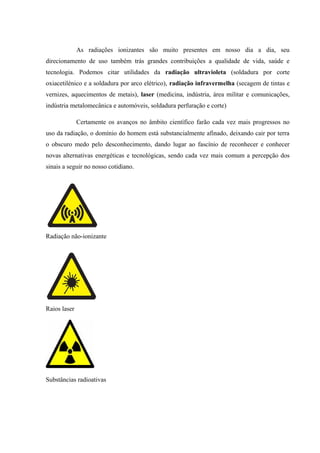 As radiações ionizantes são muito presentes em nosso dia a dia, seu 
direcionamento de uso também trás grandes contribuições a qualidade de vida, saúde e 
tecnologia. Podemos citar utilidades da radiação ultravioleta (soldadura por corte 
oxiacetilénico e a soldadura por arco elétrico), radiação infravermelha (secagem de tintas e 
vernizes, aquecimentos de metais), laser (medicina, indústria, área militar e comunicações, 
indústria metalomecânica e automóveis, soldadura perfuração e corte) 
Certamente os avanços no âmbito científico farão cada vez mais progressos no 
uso da radiação, o domínio do homem está substancialmente afinado, deixando cair por terra 
o obscuro medo pelo desconhecimento, dando lugar ao fascínio de reconhecer e conhecer 
novas alternativas energéticas e tecnológicas, sendo cada vez mais comum a percepção dos 
sinais a seguir no nosso cotidiano. 
Radiação não-ionizante 
Raios laser 
Substâncias radioativas 
 