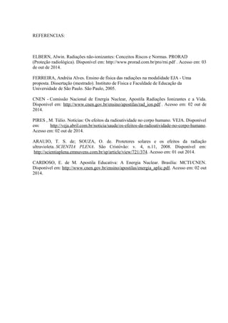 REFERENCIAS: 
ELBERN, Alwin. Radiações não-ionizantes: Conceitos Riscos e Normas. PRORAD 
(Proteção radiológica). Disponível em: http://www.prorad.com.br/pro/rni.pdf . Acesso em: 03 
de out de 2014. 
FERREIRA, Andréia Alves. Ensino de física das radiações na modalidade EJA - Uma 
proposta. Dissertação (mestrado). Instituto de Física e Faculdade de Educação da 
Universidade de São Paulo. São Paulo, 2005. 
CNEN - Comissão Nacional de Energia Nuclear, Apostila Radiações Ionizantes e a Vida. 
Disponível em: http://www.cnen.gov.br/ensino/apostilas/rad_ion.pdf . Acesso em: 02 out de 
2014. 
PIRES , M. Túlio. Notícias: Os efeitos da radioatividade no corpo humano. VEJA. Disponível 
em: http://veja.abril.com.br/noticia/saude/os-efeitos-da-radioatividade-no-corpo-humano. 
Acesso em: 02 out de 2014. 
ARAUJO, T. S. de; SOUZA, O. de. Protetores solares e os efeitos da radiação 
ultravioleta. SCIENTIA PLENA. São Cristóvão: v. 4, n.11, 2008. Disponível em: 
http://scientiaplena.emnuvens.com.br/sp/article/view/721/374. Acesso em: 01 out 2014. 
CARDOSO, E. de M. Apostila Educativa: A Energia Nuclear. Brasília: MCTI/CNEN. 
Disponível em: http://www.cnen.gov.br/ensino/apostilas/energia_aplic.pdf. Acesso em: 02 out 
2014. 
 