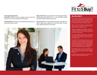 Tips to get pre-approved                                    Shop around: With so many options for mortgage lenders,        Yes We did it!
Be honest: There’s no point in saying you earn more than    find the one that’s right for you — one that offers a good
you do, as it will only come back to haunt you.             rate and the level of service you want.                        When Toronto newlyweds David Uruena and his wife
                                                                                                                           Carla decided to buy their first home, they took their
                                                                                                                           sweet time. Planning for their wedding was a top
Documentation: Provide all the necessary documentation to   Take your time: If in the pre-approval process you learn you   priority, and David had some financial issues to sort
prove your actual income.                                   need a larger down payment or you have other financial         out regarding a previous employment situation.

                                                            issues, take the time to correct them.                         When it came time to apply for pre-approval, the
                                                                                                                           couple sought the advice of a relative who also
                                                                                                                           happened to be a mortgage broker.

                                                                                                                           “Getting pre-approved was essential,” David says.
                                                                                                                           “We were comfortable using someone we knew, we
                                                                                                                           were able to take our time, and we knew exactly
                                                                                                                           how much we could spend.”

                                                                                                                           The couple originally thought their price range
                                                                                                                           would limit them to buying a condo, but with care-
                                                                                                                           ful planning and pre-approval, they were able to
                                                                                                                           expand their search.

                                                                                                                           “It was extremely helpful because it gave us an idea
                                                                                                                           of the houses in our price range, so we didn’t end
                                                                                                                           up falling in love with something we couldn’t afford.
                                                                                                                           We were also able to work out a rough estimate of
                                                                                                                           the monthly mortgage and other current expenses
                                                                                                                           we had that would allow us to live comfortably, in-
                                                                                                                           stead of scrambling from paycheck to paycheck.

                                                                                                                           “It’s definitely worth the time and effort to go
                                                                                                                           through a break down of all your monthly expenses,
                                                                                                                           either on your own or with the help of a mortgage
                                                                                                                           professional.”

                                                                                                                           In July of the following year, the couple moved into a
                                                                                                                           detached bungalow in Etobicoke, Ontario.




                                                                                                                                                                                    11
 