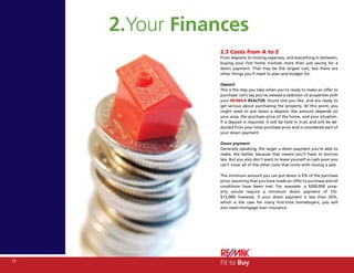 2.Your Finances
                2.3 Costs from A to Z
                From deposits to moving expenses, and everything in between,
                buying your first home involves more than just saving for a
                down payment. That may be the largest cost, but there are
                other things you’ll need to plan and budget for.

                Deposit
                This is the step you take when you’re ready to make an offer to
                purchase. Let’s say you’ve viewed a selection of properties with
                your RE/MAX REALTOR, found one you like, and are ready to
                get serious about purchasing the property. At this point, you
                might need to put down a deposit; the amount depends on
                your area, the purchase price of the home, and your situation.
                If a deposit is required, it will be held in trust and will be de-
                ducted from your total purchase price and is considered part of
                your down payment.

                Down payment
                Generally speaking, the larger a down payment you’re able to
                make, the better, because that means you’ll have to borrow
                less. But you also don’t want to leave yourself so cash-poor you
                can’t cover all of the other costs that come with closing a sale.

                The minimum amount you can put down is 5% of the purchase
                price, assuming that you have made an offer to purchase and all
                conditions have been met. For example, a $300,000 prop-
                erty would require a minimum down payment of 5%:
                $15,000; however, if your down payment is less than 20%,
                which is the case for many first-time homebuyers, you will
                also need mortgage loan insurance.




12
                Fit to Buy
 