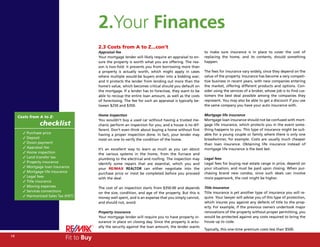 2.Your Finances
                                           2.3 Costs from A to Z...con’t
                                           Appraisal fee                                                    to make sure insurance is in place to cover the cost of
                                           Your mortgage lender will likely require an appraisal to en-     replacing the home, and its contents, should something
                                           sure the property is worth what you are offering. The rea-       happen.
                                           son is two-fold: it prevents you from borrowing more than
                                           a property is actually worth, which might apply in cases         The fees for insurance vary widely, since they depend on the
                                           where multiple would-be buyers enter into a bidding war;         value of the property. Insurance has become a very competi-
                                           and it protects the lender from lending out more than the        tive business in recent years, with new companies entering
                                           home’s value, which becomes critical should you default on       the market, offering different products and options. Con-
                                           the mortgage. If a lender has to foreclose, they want to be      sider using the services of a broker, whose job is to find cus-
                                           able to recoup the entire loan amount, as well as the costs      tomers the best deal possible among the companies they
                                           of foreclosing. The fee for such an appraisal is typically be-   represent. You may also be able to get a discount if you use
                                           tween $250 and $350.                                             the same company you have your auto insurance with.

                                           Home inspection                                                  Mortgage life insurance
     Costs from A to Z:
                                           You wouldn’t buy a used car without having a trusted me-         Mortgage loan insurance should not be confused with mort-
                checklist                  chanic perform an inspection for you, and a house is no dif-     gage life insurance, which protects you in the event some-
                                           ferent. Don’t even think about buying a home without first       thing happens to you. This type of insurance might be suit-
       3 Purchase price                    having a proper inspection done. In fact, your lender may        able for a young couple or family where there is only one
       3 Deposit                           insist on one to verify the condition of the home.               breadwinner, for example. Costs are usually much cheaper
       3 Down payment                                                                                       than loan insurance. Obtaining life insurance instead of
       3 Appraisal fee                     It’s an excellent way to learn as much as you can about          mortgage life insurance is the best bet.
       3 Home inspection                   the various systems in the home, from the furnace and
       3 Land transfer tax                 plumbing to the electrical and roofing. The inspection may       Legal fees
       3 Property insurance                identify some repairs that are essential, which you and          Legal fees for buying real estate range in price, depend on
       3 Mortgage loan insurance           your RE/MAX REALTOR can either negotiate into the                your situation, and must be paid upon closing. When pur-
       3 Mortgage life insurance           purchase price or insist be completed before you proceed         chasing brand new condos, since such deals can involve
       3 Legal fees                        with the deal.                                                   more paperwork, the cost might be higher.
       3 Title insurance
       3 Moving expenses                   The cost of an inspection starts from $350.00 and depends        Title insurance
       3 Services connections              on the size, condition, and age of the property. But this is     Title insurance is yet another type of insurance you will re-
       3 Harmonized Sales Tax (HST)        money well spent, and is an expense that you simply cannot,      quire. Your lawyer will advise you of this type of protection,
                                           and should not, avoid.                                           which insures you against any defects of title to the prop-
                                                                                                            erty. For example, if the previous owners undertook major
                                           Property insurance                                               renovations of the property without proper permitting, you
                                           Your mortgage lender will require you to have property in-       would be protected against any costs required to bring the
                                           surance in place on closing day. Since the property is actu-     house up to code.
                                           ally the security against the loan amount, the lender wants
                                                                                                            Typically, this one-time premium costs less than $500.
14
                              Fit to Buy
 