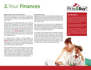 2.Your Finances
Moving expenses and services connections                         Harmonized sales tax                                            Yes We did it!
When you’re totaling up all the costs of buying your             Beginning July 1, 2010, Ontario and British Columbia plan to
first home, don’t forget to include moving expenses and          implement a harmonized sales tax (HST), effectively combin-     “We were a little surprised with all the extra costs
                                                                                                                                 that came with purchasing a home, besides the
connection fees for services, such as phone, electricity, and    ing the Goods and Services Tax (GST) with provincial sales      down payment. Luckily, we had some friends who
other utilities.                                                 taxes (PST). In British Columbia, the new HST will total 12%,   had recently bought homes themselves, so we
                                                                 and in Ontario 13%.                                             were able to get a rough idea of how much we
                                                                                                                                 needed to put aside for closing costs.
Moving expenses vary widely, depending on your personal
circumstances and possessions. As a first-time homebuyer,        Real estate boards in both provinces are challenging the        “Even with land transfer tax rebates and exemp-
perhaps you’re moving from an apartment, or even your            plan, saying that consumers face an unavoidable tax hit un-     tions that we qualified for as first-time homebuy-
                                                                                                                                 ers, the final amount was still pretty steep.
parents’ home. If this is the case, you may not need the         der the HST. The Ontario Real Estate Association (OREA), for
services of a moving company. You could choose the do-it-        example, says merging the taxes will add more than $2,000       “We found the home inspection very insightful.
                                                                                                                                 Even though our laundry list of things to fix was
yourself route and enlist the help of family and friends. If     to the cost of a real estate transaction.
                                                                                                                                 short, we came away from that experience with
so, ask them or your RE/MAX REALTOR for a referral for a                                                                         a lot of knowledge about our home and how to
truck rental company they trust, as this is an area of your      At the time this was being written, exemption thresholds        improve it, like installing a high efficiency water
                                                                                                                                 heater and attic insulation. It was money well
move that you want to go smoothly. Don’t be fooled by the        and rebates were still under discussion, as well as adjust-
                                                                                                                                 spent.”
price! Reliability is key.                                       ments to personal income tax allowances, making it difficult
                                                                 to assess the precise impact of the HST on new and resale
If, however, you do contract a moving company, do                homes. So, if you’re planning to buy before July 1, 2010,
your homework well in advance; get referrals from your           you’ll likely escape the new taxes. If you’re going to be in
RE/MAX REALTOR and friends and do your own research.             the market after that date, be sure to ask whether the new
Rates and levels of service can vary widely among mov-           HST applies at each stage of the purchasing process.
ing companies, as can insurance coverage, so give yourself
lots of time to look into these matters.

Often overlooked are the costs of making sure your services
and utilities — such as your phone, electricity, cable TV, and
other connections — are up and running for move-in date.
Make sure you call well in advance to make these arrange-
ments, and ask about all associated fees. For example, some
utility companies require deposits, or charge other fees for
new customers with whom they have no billing history.




                                                                                                                                                                                        15
 