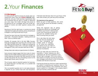 2.Your Finances
2.5 Mortgages
It is likely you will need the services of a lender when pur-    If the bank rates decrease, then it’s in your favour. If the
chasing your home. Once your RE/MAX REALTOR under-               bank rates increase, your cash flow will be restricted.
stands you and your home purchase requirements they
will recommend that you talk to a lender to determine            The importance of pre-approval
your price range. Your lender will begin the process to          Before we get to those questions, let’s revisit
pre-approve you for a mortgage, which will include veri-         some of the key points we discussed in Getting
fication of income and down payment (among other                 pre-approved.
details).
                                                                 Taking the important step of getting
Searching to find the right home is a process you should         pre-approved affords you knowledge and
undertake thoroughly and carefully, and you should be just       confidence: you’ll know in advance exact-
as diligent in sourcing the best loan for you.                   ly how much financing you qualify for,
                                                                 and you’ll be confident during your
The past few years have seen historically low mortgage in-       search knowing where you stand.
terest rates — the lowest in decades — leading some to call
them “once-in-a-lifetime rates.”                                 This is also likely the time when
                                                                 you will first be introduced to
Consider, for example, that in the late 1980s, five-year,        the often intimidating and
fixed rate mortgages were more than 12%, and even in the         complex world of mortgag-
late 1990s, they were almost 7%. In 2009, you could get the      es. It’s critical you understand
same mortgage for about 4.5%, a five-year variable rate          your options so you can make an
mortgage at 2.25%, and a five-year fixed rate at 3.99%.          informed decision that suits your
                                                                 personal circumstances.
Perhaps these rates really are opportunities of a lifetime.
                                                                 When you meet with your financial rep-
Some economic experts expect short-term rates to remain          resentative, if there’s anything you don’t
steady until the middle of 2010 to support the economic re-      understand, ask. Ask lots of questions. If you
covery underway, but predict that rates may start to creep       still don’t get it, ask again. This is not an area to
up after that period. No one is forecasting a return to the      take chances or to be shy, since how you structure
double digit interest rates of the past.                         your mortgage could amount to tens of thousands
                                                                 of dollars over the term of your loan.
This, of course, raises an important question for home buy-
ers: should they lock in at these rates, or is a variable rate   If during this process you sense your lender representative
the better option?                                               isn’t patient in answering your questions, move on. The
                                                                 financial services industry is very competitive and, assum-
This is an excellent question, but it is not easily answered.    ing you qualify for a mortgage, if one company doesn’t
It depends on your comfort level with rate fluctuations.         want your business, someone else will.


                                                                                                                                Fit to Buy   17
 