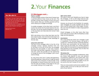 2.Your Finances
                                                       2.5 Mortgages cont....
     Yes We did it!                                    Fixed or variable                                            Open versus closed
                                                       A fixed mortgage involves a fixed rate of interest over      This refers to how much flexibility you have to repay
     ““We chose a four-year closed variable rate
     mortgage, because the prime rate was quite        a specified period of time, known as the term. This          the mortgage, in full or with large lump-sum pay-
     low at the time, and according to the Bank        provides a certain level of peace of mind, since you’ll      ments, at any time over the term without penalties.
     of Canada, the prime rate would not increase      know exactly what your monthly payments will be,
     significantly over the next year.
     “We figured that since our mortgage is at its     which allows you to budget accordingly.                      However, you do pay for the flexibility. For example,
     largest at the beginning, a variable rate would                                                                open mortgages are usually available only for short
     save us a little in interest in the long run.”    A variable mortgage, on the other hand, is just like it      terms, and the interest rate is often higher. The ben-
     David and Carla Uruena                            sounds: the interest rate fluctuates based on the mar-       efit is you have the freedom to make a large payment
     Etobicoke, Ont.                                   ket rates. This can be a good arrangement if rates are       when you can.
                                                       on the way down, but it also tests one’s nerves if rates
                                                       begin to rise.                                               Closed mortgages, on the other hand, often have
                                                                                                                    lower rates, but you don’t offer the flexibility to make
                                                       With rates being as low as they have been over the           large one-time payments.
                                                       last couple of years, more and more home buyers are
                                                       locking into fixed mortgages to take advantage of            Amortization
                                                       the low rates.                                               This is the period over which your mortgage is paid
                                                                                                                    in installments. For first-time buyers, the period is
                                                       Long versus short term                                       usually 25 or sometimes 30 years. Generally speaking,
                                                       The term of the mortgage refers to the life of the           the shorter your amortization, the less interest you
                                                       mortgage contract, typically anywhere from one               have to pay, but the larger your monthly payments
                                                       to five years. At the end of the term, the mortgage          will be. Most first-timers go for a long amortization to
                                                       becomes due and payable. In most cases, however,             keep payments as low as possible, since it’s their first
                                                       the lender and borrower negotiate a renewal for a            experience with a mortgage.
                                                       new term, which also provides you the opportunity
                                                       to change the terms of the mortgage if your circum-          The bottom line
                                                       stances change.                                              With all of the above mortgage considerations, what
                                                                                                                    you choose really depends on your own personal
                                                       So, long versus short term is pretty self-explanatory.       circumstances, preferences, and comfort level. Your
                                                       Generally speaking, if rates are low it might be a good      mortgage specialist can walk you through a number
                                                       idea to lock in for a long term. If rates are high, it may   of different scenarios with these variables, so you can
                                                       be advisable to choose a shorter term until you know         see exactly what each change will cost you.
                                                       how the rates are trending. If they begin to rise, you
                                                       can consider locking in for a longer term.                   There are many products and services available in the
                                                                                                                    industry today, so be sure to take your time and ex-
                                                                                                                    plore all your options.



18
 