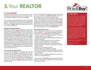 3.Your REALTOR
3.1 Your REALTOR                                                                                                                   Yes We did it!
Buying your first home is one of the most important invest-      Like in so many professions, reputation and word-of-mouth
ment and personal decisions of your life. It’s also one of the   are crucial. Indeed, for RE/MAX REALTORS, client and
                                                                                                                                   “We met our REALTOR, Mark, while looking at
most complex transactions you may ever undertake.                agent referrals account for about 70% of business.                houses on our own before we had a REALTOR
                                                                 As you begin your search for a REALTOR, talk to family,           working with us. We went to an open house for
                                                                 friends, and colleagues who have gone through the home            a home that Mark was selling and immediately
Your first step involves deciding how you will approach                                                                            got along with him. We didn’t put an offer on
your home search. Who will you work with throughout this         buying process to see if they can recommend anyone. Hom-          that house, but called Mark shortly after and
process — and how will you work with them? Ask yourself,         eowners who’ve had a positive experience with a RE/MAX            asked if he would help us find the right place.
                                                                 REALTOR are only too happy to share this with you, much           The instant comfort and camaraderie was im-
“Do I want a RE/MAX REALTOR working with me or for                                                                                 portant, since you discuss a lot of personal pref-
me?” There is a difference!                                      like they would a doctor, dentist, or auto mechanic. You can      erences and issues with your REALTOR.
                                                                 also use the Internet, or visit a local RE/MAX office.
                                                                                                                                   “Mark’s biggest asset was his knowledge, not
Should I hire a buyer’s agent?                                                                                                     just about the market but about homes in
As a buyer, you have a choice in representation. Most buyers     What a REALTOR does for you                                       general. He was a contractor before he started
today choose to have a RE/MAX REALTOR represent their            There are many good reasons to work with a qualified real         working as a REALTOR, and his ability to look
                                                                                                                                   at the house and determine what sort of proj-
interests in a real estate transaction. This is also known as    estate professional — in a formalized agency relationship,
                                                                                                                                   ect you’d be in for was great. Sean and I were
Agency Representation (or fiduciary representation), which       you can expect your RE/MAX buyer’s representative to:             very independent buyers, and Mark adjusted
simply means that the RE/MAX REALTOR you hire is legally         • Provide you with the highest standard of care and               to that seamlessly, sending us lists every day of
                                                                                                                                   properties we might be interested in, and then
bound to represent your interests. This involves the highest        extreme loyalty to you as the client.
                                                                                                                                   waiting to see if we wanted more information
standard of care and extreme loyalty to you, the “client.”       • Understand your specific needs and wants, and locate ap-        or needed some comparisons.
Some REALTORS will work with you as a “customer,” which            propriate properties.
                                                                                                                                   “His connections in the trade were also a huge
carries a different level of responsibility. Most real estate    • Assist you in determining how much you can afford.              benefit, and will continue to be.”
professionals require a client relationship because it allows    • Help you get pre-approved for your mortgage.
                                                                 • Preview and/or accompany you in viewing properties.             Sheri Kimura and Sean Russo
them to provide the full range of services that buyers need                                                                        Toronto, Ont.
and deserve. Your RE/MAX REALTOR will discuss represen-          • Research properties to identify any problems or issues you
tation with you and will request your commitment in writ-          should consider.
ing for this level of service.                                   • Advise you in formulating your offer.
                                                                 • Help you develop your negotiation strategy.
How to choose the right REALTOR                                  • Provide a list of qualified team members (such as inspec-
As a first-time homebuyer, it’s important that you find            tors, lawyers, lenders, etc.) for other related services that
someone you feel completely comfortable with, who you              may be needed.
can trust, and who listens to you and respects your views.       • Keep track of all the details throughout the entire trans-
They have the market knowledge and expertise, but at               action—to closing and beyond.
the end of the day, it’s your home and your investment, so
you must be able to work well with your REALTOR.                 In other words, your RE/MAX buyer’s representative should
Experienced, professional RE/MAX REALTORS understand             make your home buying experience go as smoothly and
and excel at this.                                               successfully as possible.




                                                                                                                                                                                        21
 