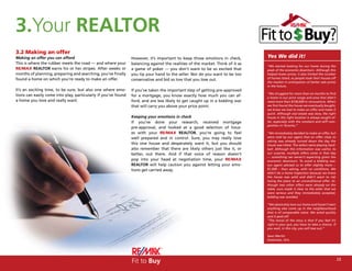 3.Your REALTOR
3.2 Making an offer
Making an offer you can afford                                  However, it’s important to keep those emotions in check,        Yes We did it!
This is where the rubber meets the road — and where your        balancing against the realities of the market. Think of it as
                                                                                                                                “We started looking for our home during the
RE/MAX REALTOR earns his or her stripes. After weeks or         a game of poker — you don’t want to be so excited that          peak of the economic downturn. Although this
months of planning, preparing and searching, you’ve finally     you tip your hand to the seller. Nor do you want to be too      helped lower prices, it also limited the number
found a home on which you’re ready to make an offer.                                                                            of homes listed, as people took their houses off
                                                                conservative and bid so low that you lose out.
                                                                                                                                the market in anticipation of better sale prices
                                                                                                                                in the future.
It’s an exciting time, to be sure, but also one where emo-      If you’ve taken the important step of getting pre-approved
                                                                                                                                “We struggled for more than six months to find
tions can easily come into play, particularly if you’ve found   for a mortgage, you know exactly how much you can af-           a home in our price range and area that didn’t
a home you love and really want.                                ford, and are less likely to get caught up in a bidding war     need more than $100,000 in renovations. When
                                                                that will carry you above your price point.                     we first found the house we eventually bought,
                                                                                                                                we knew we had to make an offer and make it
                                                                                                                                quick. Although real estate was slow, the right
                                                                Keeping your emotions in check                                  house in the right location is always sought af-
                                                                If you’ve done your research, received mortgage                 ter, especially with the constant and stiff com-
                                                                                                                                petition in Toronto.”
                                                                pre-approval, and looked at a good selection of hous-
                                                                es with your RE/MAX REALTOR, you’re going to feel               “We immediately decided to make an offer, but
                                                                well prepared and in control. Sure, you may really love         were told by our agent that an offer close to
                                                                                                                                asking was already turned down the day the
                                                                this one house and desperately want it, but you should          house was listed. The sellers were playing hard-
                                                                also remember that there are likely others just like it, or     ball. Although this information was useful, to
                                                                better, out there. And if that voice of reason doesn’t          our surprise, multiple offers came in that day
                                                                                                                                — something we weren’t expecting given the
                                                                pop into your head at negotiation time, your RE/MAX             economic downturn. To avoid a bidding war,
                                                                REALTOR will help caution you against letting your emo-         our agent advised us to offer slightly more --
                                                                tions get carried away.                                         $1,000 – than asking, with no conditions. We
                                                                                                                                didn’t do a home inspection because we knew
                                                                                                                                the house was solid and didn’t want to risk
                                                                                                                                losing the place to an unconditional offer. Al-
                                                                                                                                though two other offers were already on the
                                                                                                                                table, ours made it clear to the seller that we
                                                                                                                                were serious and they immediately accepted,
                                                                                                                                bidding war avoided.

                                                                                                                                “We absolutely love our home and haven’t seen
                                                                                                                                anything else come up in the neighbourhood
                                                                                                                                that is of comparable value. We acted quickly
                                                                                                                                and it paid off.
                                                                                                                                “The moral of the story is that if you feel it’s
                                                                                                                                right in your gut, you have to take a chance. If
                                                                                                                                you wait, in this city, you will lose out.”

                                                                                                                                Sean Martin
                                                                                                                                Etobicoke, Ont.




                                                                Fit to Buy                                                                                                         23
 